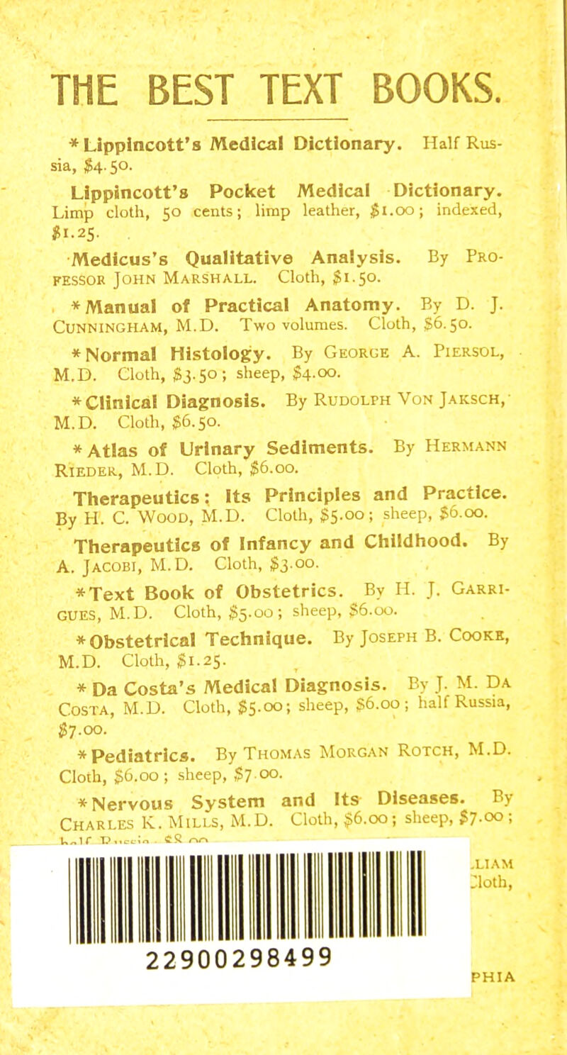 * Lippincott'8 Medical Dictionary. Half Rus- sia, $4-5o- LIppincott's Pocket Medical Dictionary. Limp cloth, 50 cents; limp leather, $1.00; indexed, Medicus's Qualitative Analysis. By Pro- fessor John Marshall. Cloth, Si.50. * Manual of Practical Anatomy. By D. J. Cunningham, M.D. Two volumes. Cloth, §6.50. * Norma! Histology. By George A. Piersol, M.D. Cloth, $3.50; sheep, $4.00. * Clinical Diagnosis. By Rudolph Von Jaksch, M.D. Cloth, $6.50. * Atlas of Urinary Sediments. By Hermann RiEDER, M.D. Cloth, S6.00. Therapeutics: Its Principles and Practice. By H. C. Wood, M.D. Cloth, S5.00; sheep, $6.00. Therapeutics of Infancy and Childhood. By A. Jacobi, M.D. Cloth, ;?3.00. *Text Book of Obstetrics. By H. J. Garri- GUES, M.D. Cloth, $5.00; sheep, $6.00. * Obstetrical Technique. By Joseph B. Cookk, M.D. Cloth, ^1.25. * Da Costa's Medical Diagnosis. By J. M. Da Costa, M.D. Cloth, $5.00; sheep, S6.00; half Russia, ^7.00. *Pediatrlcs. By Thomas Morgan Rotch, M.D. Cloth, $6.00; .sheep, S7.00. * Nervous System and Its Diseases. By Charles K. Mills, M.D. Cloth, ,?6.oo; sheep, S7.00 ; .LIAM ;ioth, 22900298499 PHIA