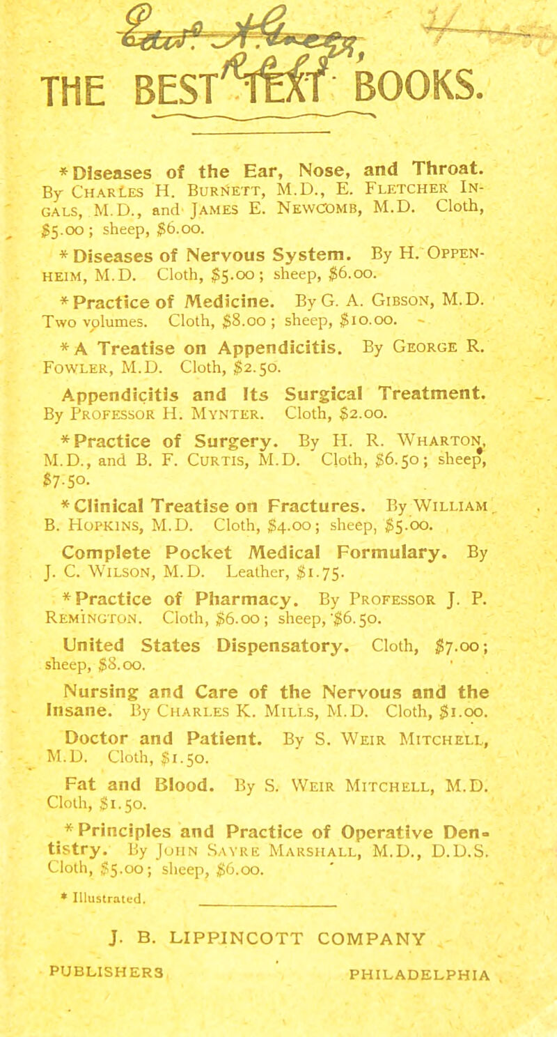 * Diseases of the Ear, Nose, and Throat, By Charles H. Burnett, M.D., E. Fletcher In- GALS, M.D., and James E. Newcomb, M.D. Cloth, 55.00; sheep, $6.00. * Diseases of Nervous System. By H. Oppen- HEiM, M.D. Cloth, $5.00; sheep, $6.00. * Practice of Medicine. By G. A. Gibson, M.D. Two volumes. Cloth, 58.00 ; sheep, $10.00. -- *A Treatise on Appendicitis. By George R. Fowler, M.D. Cloth, ^2.50. Appendicitis and Its Surgical Treatment. By Professor H. Mynter. Cloth, $2.00. * Practice of Surgery. By H. R. Wharton, M.D., and B. F. Curtis, M.D. Cloth, §6.50; sheep, $7-50. * Clinical Treatise on Fractures. By William B. Hopkins, M.D. Cloth, $4.00; sheep, $5.00. Complete Pocket Medical Formulary. By J. C. Wilson, M.D. Leather, $1.75. * Practice of Pharmacy. By Professor J. P. Reminuton. Cloth, $6.00; sheep,'$6.50. United States Dispensatory. Cloth, $7.00; sheep, $8.00. Nursing and Care of the Nervous and the Insane. By Charles K. Mills, M.D. Cloth, $1.00. Doctor and Patient. By S. Weir Mitchell, M.D. Cloth, J?1.50. Fat and Blood. By S. Weir Mitchell, M.D. Cloth, ,$1.50. * Principles and Practice of Operative Den= tistry. By John .Sayre Marshall, M.D., D.D.S. Cloth, $5.00; sheep, ^6.00. * Illustrated. J. B. LIPPINCOTT COMPANY