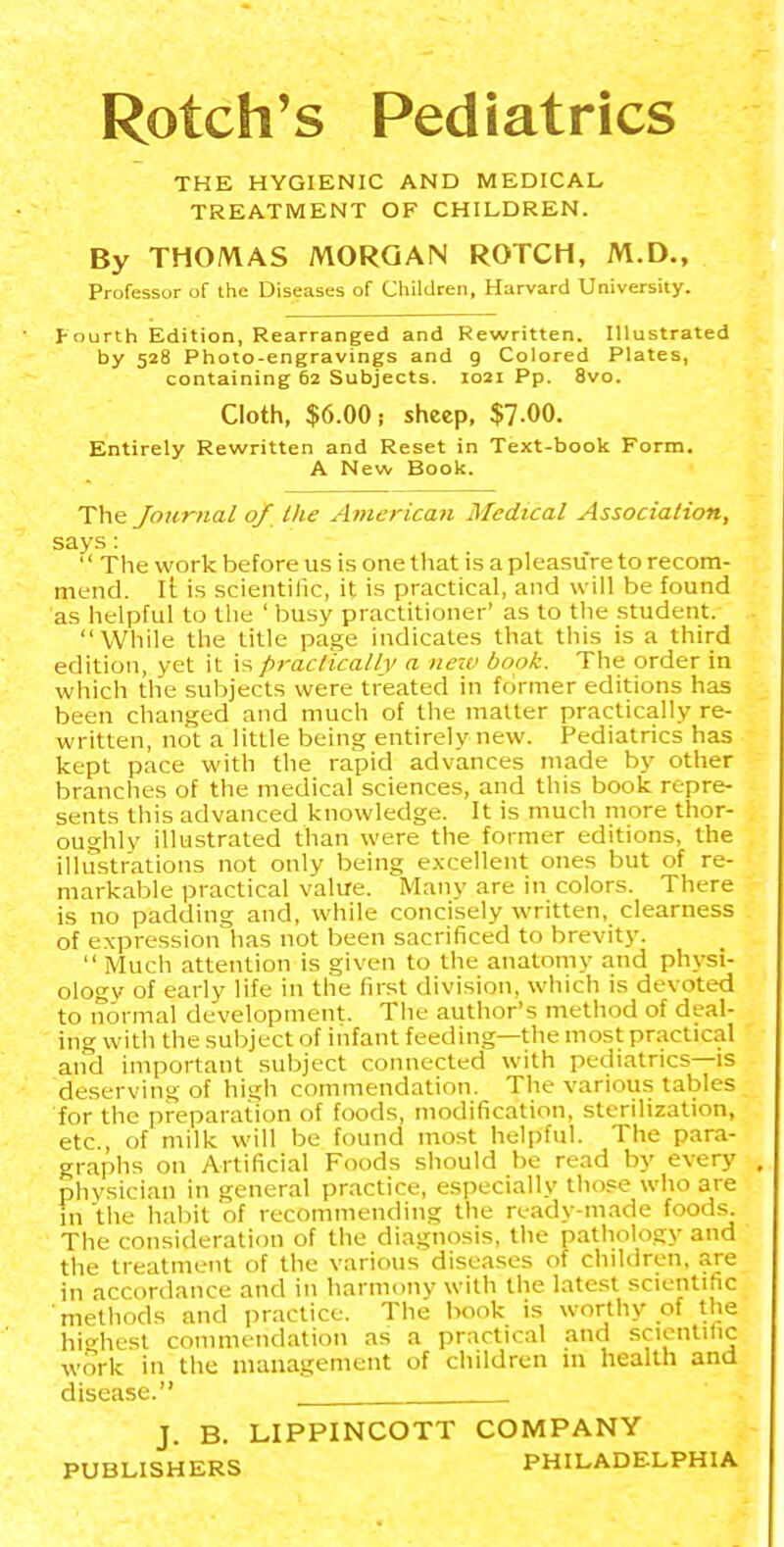 Rotch's Pediatrics THE HYGIENIC AND MEDICAL TREATMENT OF CHILDREN. By THOMAS MORGAN ROTCH, M.D., Professor of the Diseases of Children, Harvard University. I-ourth Edition, Rearranged and Rewritten. Illustrated by 528 Photo-engravings and 9 Colored Plates, containing 62 Subjects. 1021 Pp. 8vo. Cloth, $6.00; sheep, $7-00. Entirely Rewritten and Reset in Text-book Form. A New Book. The Journal of the American Medical Association, says: The work before us is one that is a pleasure to recom- mend, li: is scientilic, it is practical, and will be found as helpful to the ' busy practitioner' as to the .student. While the title page indicates that this is a third edition, yet it \^ practically a new book. The order in wiiich the subjects were treated in former editions has been changed and much of the mailer practically re- written, not a little being entirely new. Pediatrics has kept pace with the rapid advances made by other branches of the medical sciences, and this book repre- sents this advanced knowledge. It is much more thor- oughly illustrated than were the former editions, the illustrations not only being e.xcellent ones but of re- markable practical value. Many are in colors. There is no padding and, while concisely written, clearness of expression has not been sacrificed to brevity. Much attention is given to the anatomy and physi- ology of early life in the first division, which is devoted to normal development. The author's method of deal- ing with the subject of infant feeding—the most practical and important subject connected with pediatrics—is deserving of high commendation. The various tables for the preparation of foods, modification, sterilization, etc., of milk will be found most helpful. The para- graphs on Artificial Foods should be read by every physician in general practice, especially those who are in the habit of recommending the ready-made foods. The consideration of the diagnosis, the pathology and the treatment of the various diseases of children, are in accordance and in harmony with the latest scientific methods and practice. The book is worthy of the hiHiest commendation as a practical and scicnlitic work in the management of children 111 health and disease. J. B. LIPPINCOTT COMPANY