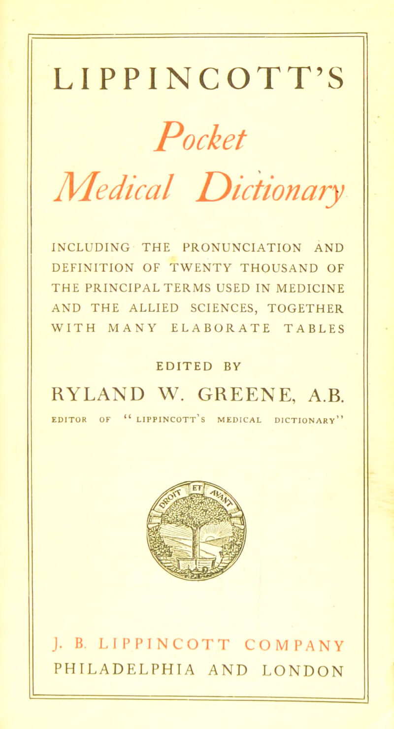 LIPPINCOTT'S Pocket Medical Dictionary INCLUDING THE PRONUNCIATION AND DEFINITION OF TWENTY THOUSAND OF THE PRINCIPAL TERMS USED IN MEDICINE AND THE ALLIED SCIENCES, TOGETHER WITH MANY ELABORATE TABLES EDITED BY RYLAND W. GREENE, A.B. EDITOR OF  LIPPINCOTt's MEDICAL DICTIONARY J. B. LIPPINCOTT COMPANY PHILADELPHIA AND LONDON