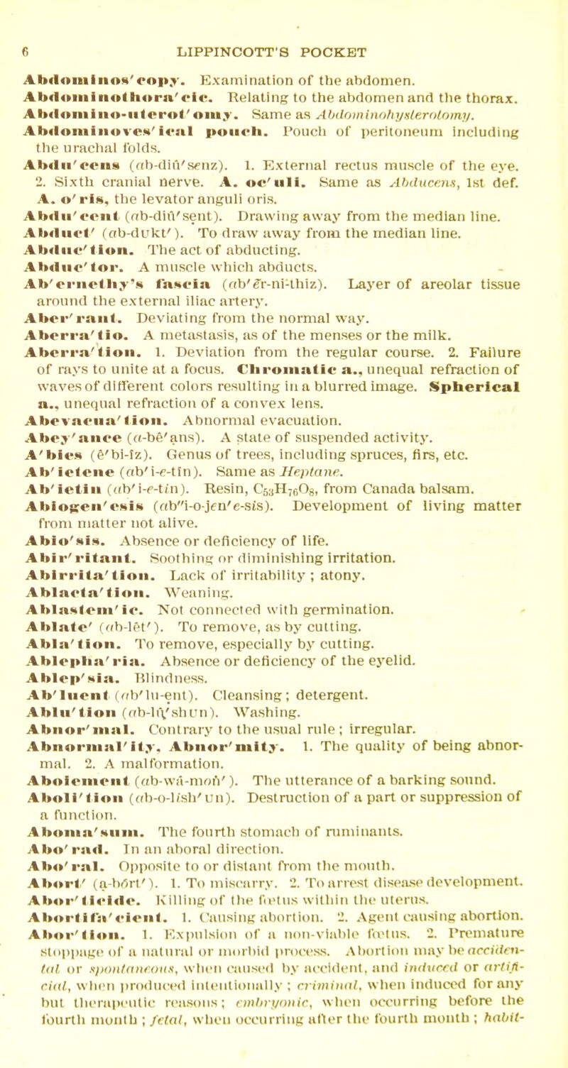 Abdoniiiinx'ooit.y. Examination of the abdomen. Ab(loiiiiiio<li»r»'<-ic. Relating to the abdomen and tlie thorax. AlxUtiiiiiio-iitcrol'om.y. Same as AbdoinlnnliyHlKrolomy. Abflonilnwvcx'■«•»■ poiirli. Poucli of peritoneum including tlie urachal Iblds. Abflii'ecns ((ib-din'fK'nz). 1. External rectus muscle of the eye. 2. Sixth cranial nerve. A. oc'uli. Same as Ahducens, Isl def. A. o'ris, the levator anguli oris. Abtlii' mil (nb-diil'sent). Drawing away from the median line. AbrtutC (ab-dukf). To draw away from the median line. Abdiic'tlon. The act of abducting. Abtliir'<or. A muscle which abducts. Ab'triiolbj'.** iRROia (f(b'er-ni-thiz). Layer of areolar tissue around the external iliac artery. Abrr'riiiil. Deviating from the normal way. Abrrrn'lio. A metastasis, as of the menses or the milk. Abci-rn'lioii. 1. Deviation from the regular course. 2. Failure of rays to unite at a focus. Cliroiuatic a., unequal refraction of waves of diH'erent colors resulting in a blurred image. Spberical a., unequal refraction of a convex lens. AbrTnciia'lioii. Abnormal evacuation. Abc.T'aiiec ((t-be'ans). A state of suspended activity. A'bi«-s (e'bi-tz). Genus of trees, Including spruces, firs, etc. Ab'ielcite (ab'i-e-tin). Same as i/epta)ic Ab'ictln (<(b'i-f-tin). Resin, C'5aH7(i08, from Canada balsam. AblOKen'csiii (obi-o jen'e-sis). Development of living matter from matter not alive. Ablo'ati.^. Absence or deficiency of life. Ahir'i-itaiil. Soothing or diminishing irritation. Abirrita'tioii. Lack of irritability ; atony. Ablaola'(ion. Weaning. Ablasloni'io. Not connected willi germination, Abla<e' ( <(b-let'). To remove, as by cutting. Abla'linn. To remove, especially by cutting. Ablopba' ria. Absence or deficiency of the eyelid. Ablrp'Hia. Rlindness. Ab'IiienI ((ib'hi-ent). Cleansing; detergent. Ablu'tion (ob-liX'shun'). Washing. Abnor'nial. Contrary to the usual rule ; irregular. Abnnriiial'it.v. Abnor'mUy. 1. The quality of being abnor- mal. 2. A malformation, Aboifiiiriii (db-wa-moiV). The utterance of a barking sound. Aboli'tion (db-o-hsh'uu). Destruction of a part or suppression of a function. Aboiiin'Muin. The fourth stomach of nniiinants. Abo'rad. In an aboral direction. Abo'ral. Opposite to or distant from the mouth. Abort/ (a brtrlM. 1. To miscarry. 2. To arrest dispa.se development. Ab»r' li<-i<lo. Killing of the fiiMus within the uterus. Aborlif'a'cloiil. 1. Causing abortion. 2. Agent causing abortion. Aboi-'lioii. 1. Expulsion of a non-viablo fivlns. 2. Premature stoppage of a natural or miirbi<l proces.s. Abortion may \w accith ti- Uil or upottlanroii.t, when caused by accident, and iiidured or <irlift- ciiil, when produced inteiitioiiall.v ; rrimiiiiil. when induced for any but tlu'rapcutic rea.sons; cnihri/niiir, when occurring before the fourth month ; fetal, when occurring alter the fourth month ; habit-