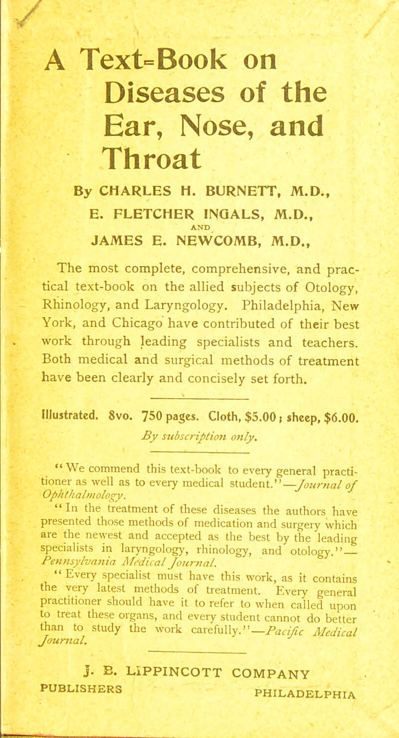 A Text=Book on Diseases of the Ear, Nose, and Throat By CHARLES H. BURNETT, M.D., E. FLETCHER INQALS, M.D., AND JAMES E. NEWCOMB, M.D., The most complete, comprehensive, and prac- tical text-book on the allied subjects of Otology, Rhinology, and Laryngology. Philadelphia, New York, and Chicago have contributed of their best work through leading specialists and teachers. Both medical and surgical methods of treatment have been clearly and concisely set forth. Illustrated. 8vo. 750 pages. Cloth, $5.00; sheep, $6.00. By subscription only. We commend this text-book to every general practi- tioner as well as to every medical student.—/owrwa/o/ Ophthalmology.  In the treatment of these diseases the authors have presented those methods of medication and surgery which are the newest and accepted as the best by the leading specialists in laryngology, rhinology, and otology. Pennsylvania Mt'dical Journal.  Every specialist must have this work, as it contains the very latest methods of treatment. Every general practitioner should have it to refer to when called upon to treat these organs, and every student cannot do better than to study the work carefully.—/'a,-//?^ Mec/ical Journal, J. E. LiPPINCOTT COMPANY PUBLISHERS PHILADELPHIA