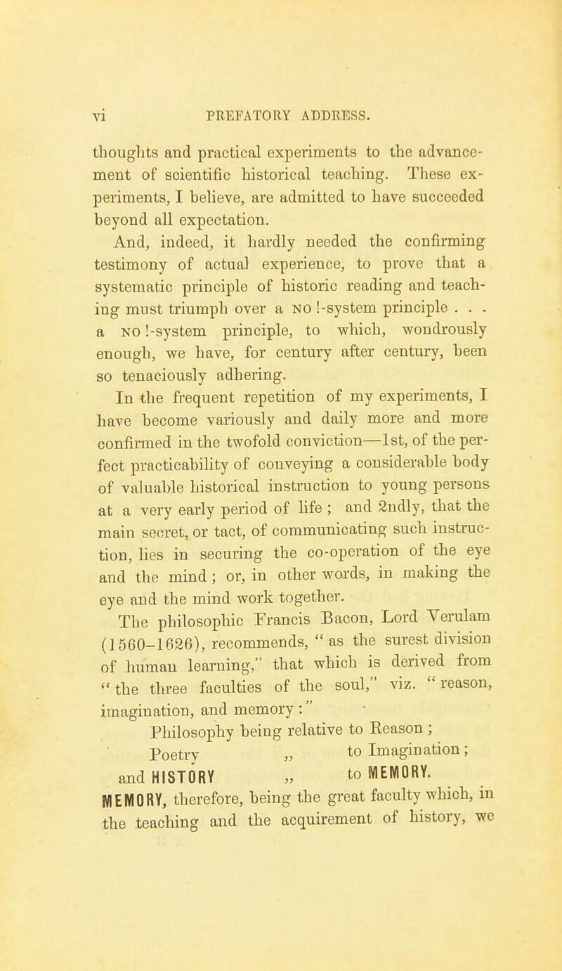 thoughts and practical experiments to the advance- ment of scientific historical teaching. These ex- periments, I believe, are admitted to have succeeded beyond all expectation. And, indeed, it hardly needed the confirming testimony of actual experience, to prove that a systematic principle of historic reading and teach- ing must triumph over a no [-system principle . . . a no !-system principle, to which, wondrously enough, we have, for century after century, been so tenaciously adhering. In the frequent repetition of my experiments, I have become variously and daily more and more confirmed in the twofold conviction—1st, of the per- fect practicability of conveying a considerable body of valuable historical instruction to young persons at a very early period of life ; and 2ndly, that the main secret, or tact, of communicating such instruc- tion, lies in securing the co-operation of the eye and the mind; or, in other words, in making the eye and the mind work together. The philosophic Francis Bacon, Lord Verulam (1560-1626), recommends,  as the surest division of human learning/' that which is derived from the three faculties of the soul, viz. reason, imagination, and memory : Philosophy being relative to Keason ; poetry „ to Imagination; and HISTORY „ to MEMORY. MEMORY, therefore, being the great faculty which, in the teaching and the acquirement of history, we