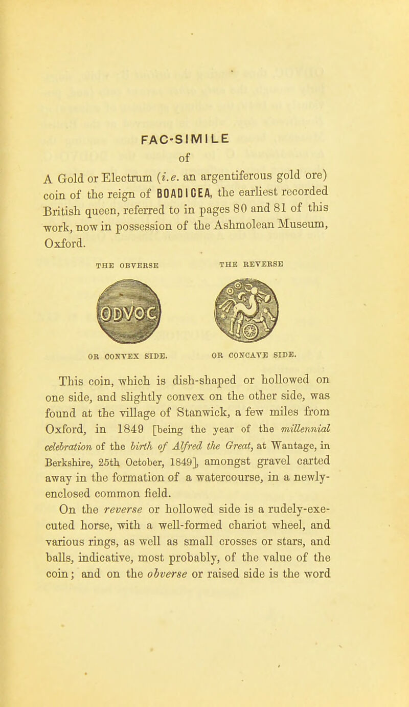 FAC-SIMILE of A Gold or Electrum (i.e. an argentiferous gold ore) coin of the reign of BO AD IGEA, the earliest recorded British queen, referred to in pages 80 and 81 of this work, now in possession of the Ashmolean Museum, Oxford. THE OBVERSE THE REVERSE OR CONVEX SIDE. OR CONCAVE SIDE. This coin, which is dish-shaped or hollowed on one side, and slightly convex on the other side, was found at the village of Stanwick, a few miles from Oxford, in 1849 [being the year of the millennial celebration of the birth of Alfred the Great, at Wantage, in Berkshire, 25th October, 1849], amongst gravel carted away in the formation of a watercourse, in a newly- enclosed common field. On the reverse or hollowed side is a rudely-exe- cuted horse, with a well-formed chariot wheel, and various rings, as well as small crosses or stars, and balls, indicative, most probably, of the value of the coin; and on the obverse or raised side is the word