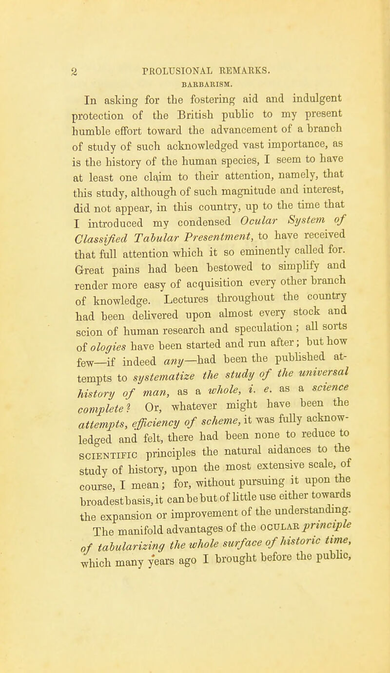 BARBARISM. In asking for the fostering aid and indulgent protection of the British puhlic to my present humble effort toward the advancement of a branch of study of such acknowledged vast importance, as is the history of the human species, I seem to have at least one claim to their attention, namely, that this study, although of such magnitude and interest, did not appear, in this country, up to the time that I introduced my condensed Ocular System of Classified Tabular Presentment, to have received that full attention which it so eminently called for. Great pains had been bestowed to simplify and render more easy of acquisition every other branch of knowledge. Lectures throughout the country had been delivered upon almost every stock and scion of human research and speculation ; all sorts otologies have been started and run after; but how few—if indeed any—had been the published at- tempts to systematize the study of the universal history of man, as a whole, i. e. as a science complete? Or, whatever might have been the attempts, efficiency of scheme, it was fully acknow- ledged and felt, there had been none to reduce to scientific principles the natural aidances to the study of history, upon the most extensive scale, of course, I mean; for, without pursuing it upon the broadestbasis,it canbebutof little use either towards the expansion or improvement of the understanding. The manifold advantages of the ocular principle of tabularizing the whole surf ace of historic tune, which many years ago I brought before the public,