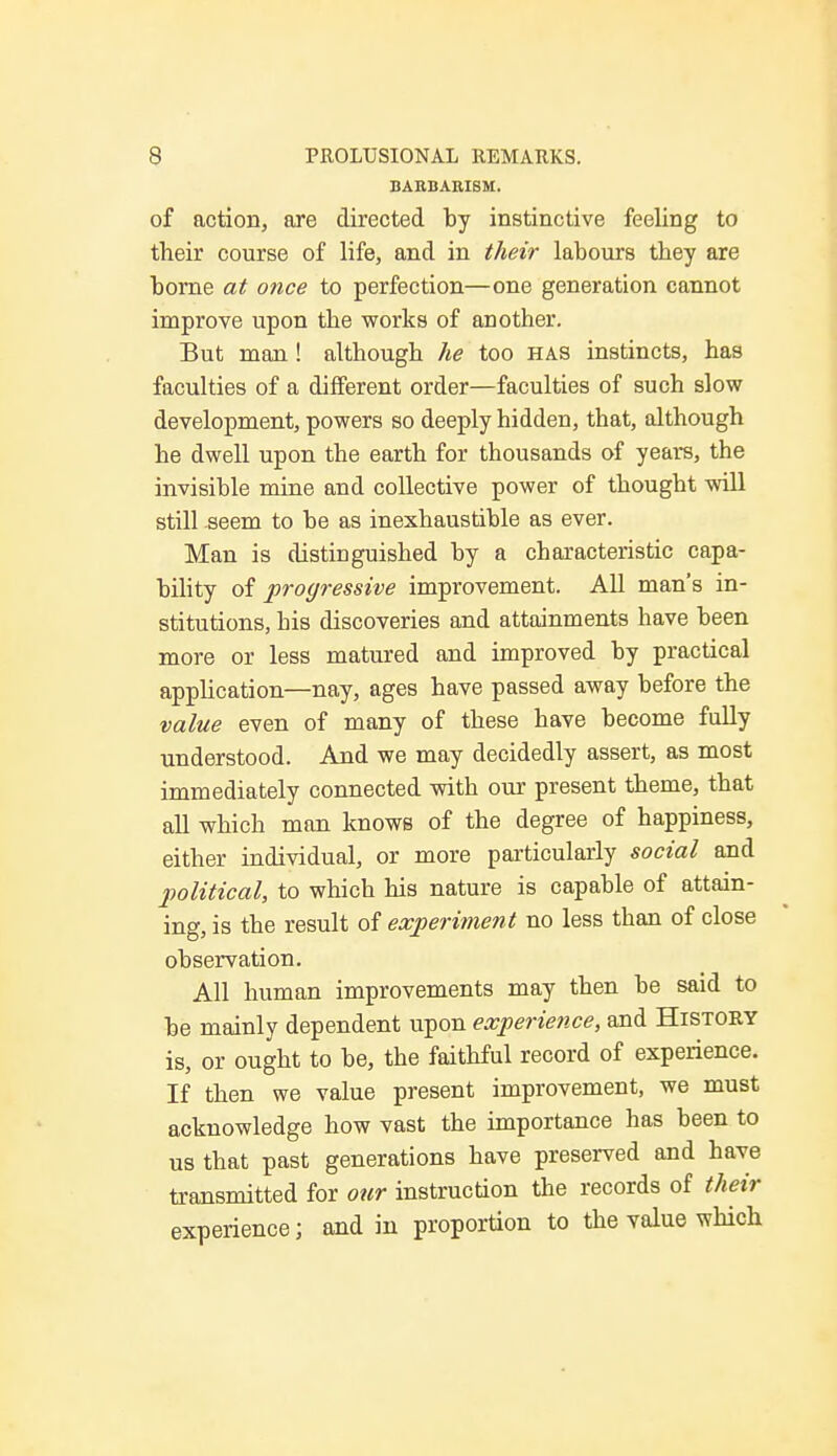 BARBARISM. of action, are directed by instinctive feeling to their course of life, and in their labours they are borne at once to perfection—one generation cannot improve upon the works of another. But man! although he too has instincts, has faculties of a different order—faculties of such slow development, powers so deeply hidden, that, although he dwell upon the earth for thousands of years, the invisible mine and collective power of thought will still seem to be as inexhaustible as ever. Man is distinguished by a characteristic capa- bility of progressive improvement. All man's in- stitutions, his discoveries and attainments have been more or less matured and improved by practical application—nay, ages have passed away before the value even of many of these have become fully understood. And we may decidedly assert, as most immediately connected with our present theme, that all which man knows of the degree of happiness, either individual, or more particularly social and political, to which his nature is capable of attain- ing, is the result of experiment no less than of close observation. All human improvements may then be said to be mainly dependent upon experietice, and History is, or ought to be, the faithful record of experience. If then we value present improvement, we must acknowledge how vast the importance has been to us that past generations have preserved and have transmitted for our instruction the records of their experience; and in proportion to the value which