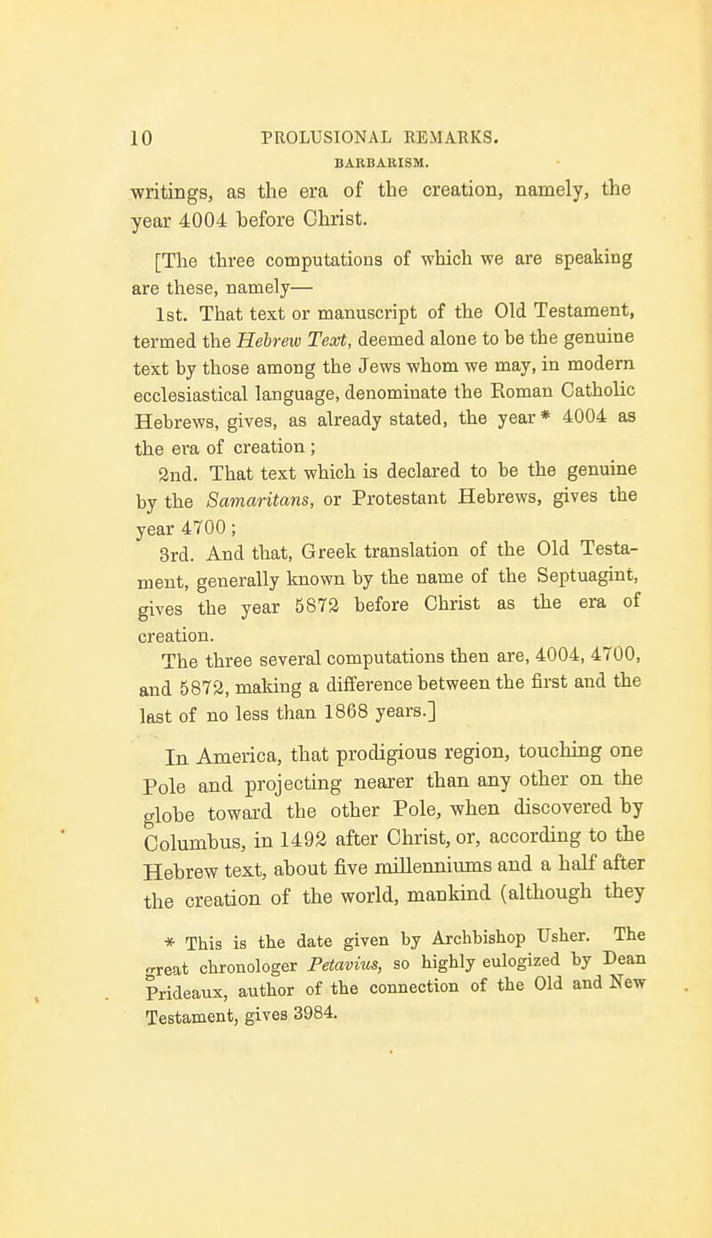 BARBARISM. writings, as the era of the creation, namely, the year 4004 before Ghrist. [The three computations of which we are speaking are these, namely— 1st. That text or manuscript of the Old Testament, termed the Hebrew Text, deemed alone to be the genuine text by those among the Jews whom we may, in modern ecclesiastical language, denominate the Roman Catholic Hebrews, gives, as already stated, the year * 4004 as the era of creation; 2nd. That text which is declared to be the genuine by the Samaritans, or Protestant Hebrews, gives the year 4700; 3rd. And that, Greek translation of the Old Testa- ment, generally known by the name of the Septuagint, gives the year 5872 before Christ as the era of creation. The three several computations then are, 4004, 4700, and 5872, making a difference between the first and the last of no less than 1868 years.] In America, that prodigious region, touching one Pole and projecting nearer than any other on the o-lohe toward the other Pole, when discovered by Columbus, in 1492 after Christ, or, according to the Hebrew text, about five millenniums and a half after the creation of the world, mankind (although they * This is the date given by Archbishop Usher. The <,reat chronologer Petavius, so highly eulogized by Dean Prideaux, author of the connection of the Old and New Testament, gives 3984.