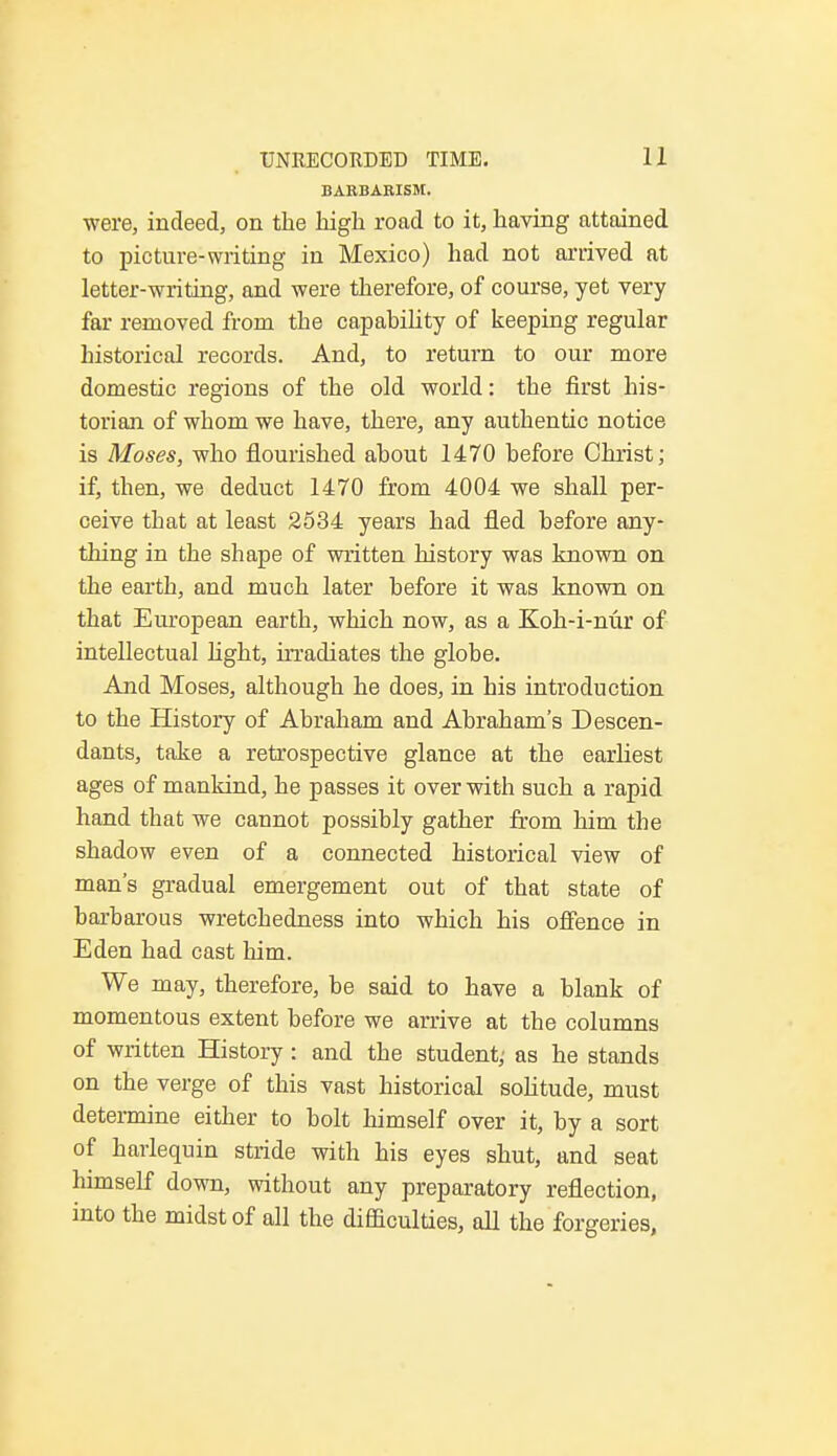 BARBARISM. were, indeed, on the high road to it, having attained to picture-writing in Mexico) had not arrived at letter-writing, and were therefore, of course, yet very far removed from the capability of keeping regular historical records. And, to return to our more domestic regions of the old world: the first his- torian of whom we have, there, any authentic notice is Moses, who flourished about 1470 before Christ; if, then, we deduct 1470 from 4004 we shall per- ceive that at least 2534 years had fled before any- thing in the shape of written history was known on the earth, and much later before it was known on that European earth, which now, as a Koh-i-nur of intellectual light, irradiates the globe. And Moses, although he does, in his introduction to the History of Abraham and Abraham's Descen- dants, take a retrospective glance at the earliest ages of mankind, he passes it over with such a rapid hand that we cannot possibly gather from him the shadow even of a connected historical view of man's gradual emergement out of that state of barbarous wretchedness into which his offence in Eden had cast him. We may, therefore, be said to have a blank of momentous extent before we arrive at the columns of written History: and the student; as he stands on the verge of this vast historical solitude, must determine either to bolt himself over it, by a sort of harlequin stride with his eyes shut, and seat himself down, without any preparatory reflection, into the midst of all the difficulties, all the forgeries,