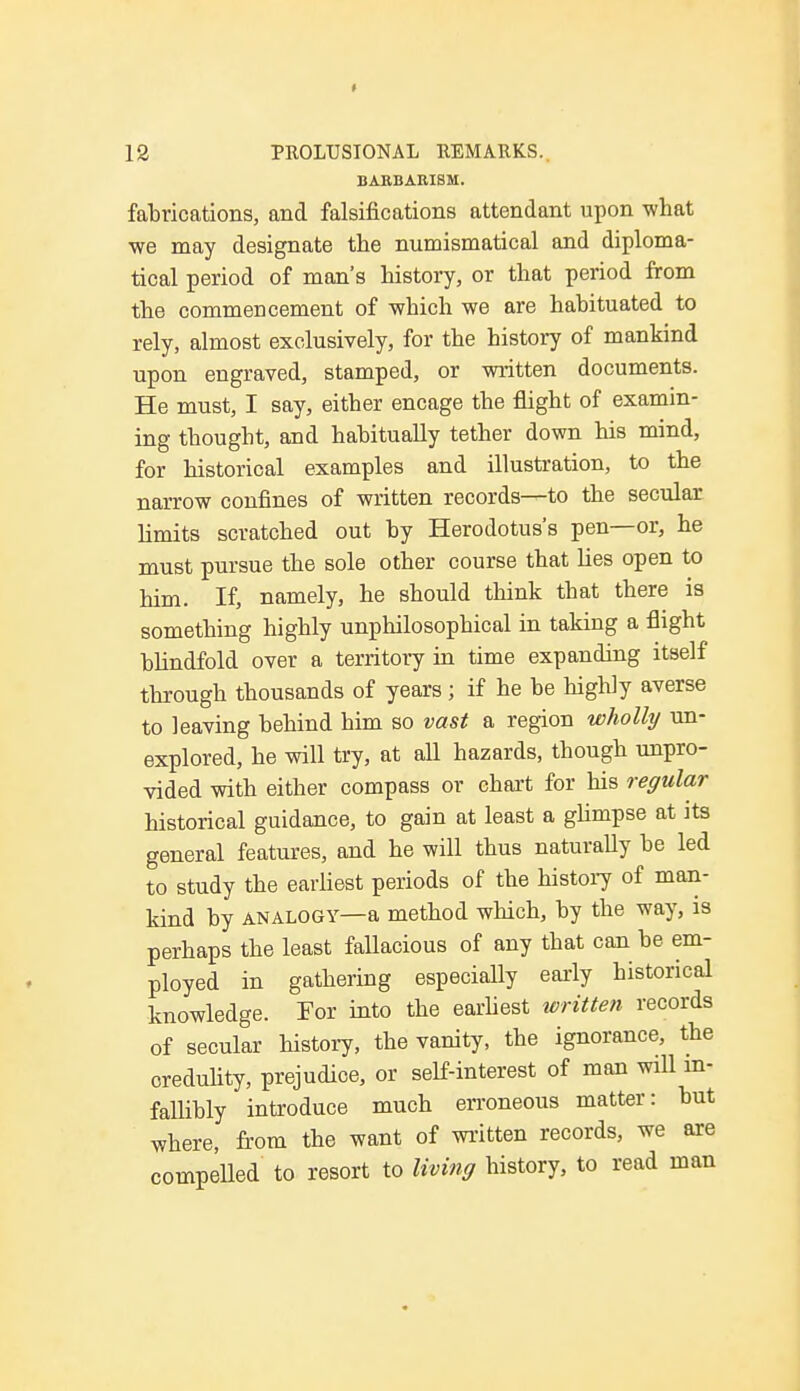 BARBARISM. fabrications, and falsifications attendant upon what we may designate the numismatical and diploma- tical period of man's history, or that period from the commencement of which we are habituated to rely, almost exclusively, for the history of mankind upon engraved, stamped, or written documents. He must, I say, either encage the flight of examin- ing thought, and habitually tether down his mind, for historical examples and illustration, to the narrow confines of written records—to the secular limits scratched out by Herodotus's pen—or, he must pursue the sole other course that lies open to him. If, namely, he should think that there is something highly unphilosophical in taking a flight blindfold over a territory in time expanding itself through thousands of years ; if he be highly averse to leaving behind him so vast a region wholly un- explored, he will try, at all hazards, though unpro- vided with either compass or chart for his regular historical guidance, to gain at least a glimpse at its general features, and he will thus naturally be led to study the earliest periods of the history of man- kind by analogy—a method which, by the way, is perhaps the least fallacious of any that can be em- ployed in gathering especially early historical knowledge. Tor into the earliest written records of secular history, the vanity, the ignorance, the credulity, prejudice, or self-interest of man will in- fallibly introduce much erroneous matter: but where, from the want of written records, we are compelled to resort to living history, to read man