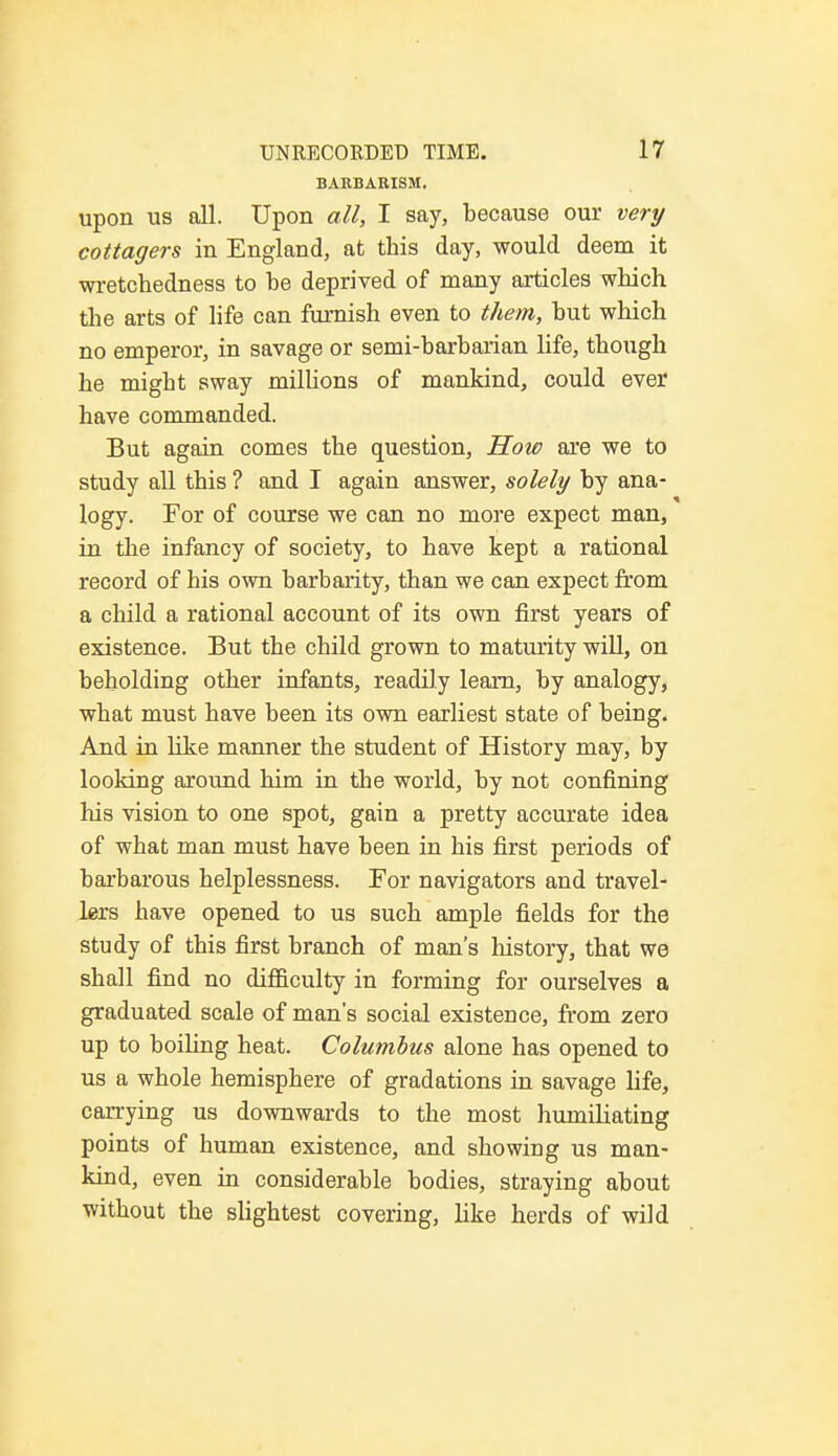 BARBARISM. upon us all. Upon all, I say, because our very cottagers in England, at this day, would deem it wretchedness to he deprived of many articles which the arts of life can furnish even to them, hut which no emperor, in savage or semi-barharian life, though he might sway millions of mankind, could ever have commanded. But again comes the question, How are we to study all this ? and I again answer, solely by ana- logy. For of course we can no more expect man, in the infancy of society, to have kept a rational record of his own barbarity, than we can expect from a child a rational account of its own first years of existence. But the child grown to maturity will, on beholding other infants, readily learn, by analogy, what must have been its own earliest state of being. And in like manner the student of History may, by looking around him in the world, by not confining his vision to one spot, gain a pretty accurate idea of what man must have been in his first periods of barbarous helplessness. For navigators and travel- lers have opened to us such ample fields for the study of this first branch of man's history, that we shall find no difficulty in forming for ourselves a graduated scale of man's social existence, from zero up to boiling heat. Columbus alone has opened to us a whole hemisphere of gradations in savage life, carrying us downwards to the most humiliating points of human existence, and showing us man- kind, even in considerable bodies, straying about without the slightest covering, like herds of wild