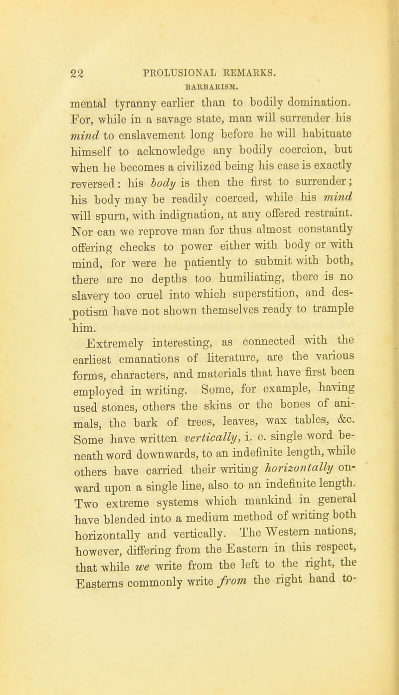 BARBARISM. mental tyranny earlier than to bodily domination. For, while in a savage state, man will surrender his mind to enslavement long before he will habituate himself to acknowledge any bodily coercion, but when he becomes a civilized being his case is exactly reversed: his body is then the first to surrender; his body may be readily coerced, while his mind will spurn, with indignation, at any offered restraint. Nor can we reprove man for thus almost constantly offering checks to power either with body or with mind, for were he patiently to submit with both, there are no depths too humiliating, there is no slavery too cruel into which superstition, and des- potism have not shown themselves ready to trample him. Extremely interesting, as connected with the earliest emanations of literature, are the various forms, characters, and materials that have first been employed in writing. Some, for example, having used stones, others the skins or the bones of ani- mals, the bark of trees, leaves, wax tables, &c. Some have written vertically, i. e. single word be- neath word downwards, to an indefinite length, while others have carried their writing horizontally on- ward upon a single line, also to an indefinite length. Two extreme systems which mankind in general have blended into a medium method of writing both horizontally and vertically. The Western nations, however, differing from the Eastern in this respect, that while we write from the left to the right, the Easterns commonly write from the right hand to-