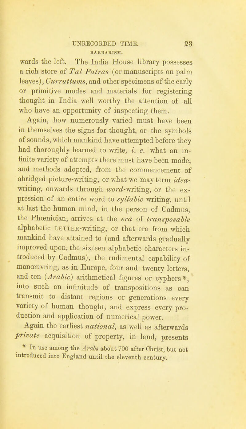BARBARISM. wards the left. The India House library possesses a rich store of Tal Patras (or manuscripts on palm leaves), Curruttums, and other specimens of the early or primitive modes and materials for registering thought in India well worthy the attention of all who have an opportunity of inspecting them. Again, how numerously varied must have been in themselves the signs for thought, or the symbols of sounds, which mankind have attempted before they had thoroughly learned to write, i. e. what an in- finite variety of attempts there must have been made, and methods adopted, from tbe commencement of abridged picture-writing, or what we may term idea- writing, onwards through «fwa?-writing, or the ex- pression of an entire word to syllabic writing, until at last the human mind, in the person of Cadmus, the Phoenician, arrives at the era of transposable alphabetic LETTER-writing, or that era from which mankind have attained to (and afterwards gradually improved upon, the sixteen alphabetic characters in- troduced by Cadmus), the rudimental capability of manoeuvring, as in Europe, four and twenty letters, and ten {Arabic) arithmetical figures or cyphers *, into such an infinitude of transpositions as can transmit to distant regions or generations every variety of human thought, and express every pro- duction and application of numerical power. Again the earliest national, as well as afterwards private acquisition of property, in land, presents * In use among the Arabs about 700 after Christ, but not introduced into England until the eleventh century.