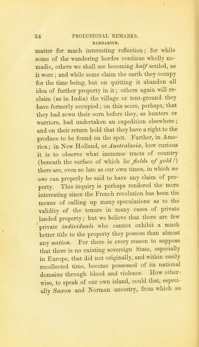 BARBARISM. matter for much interesting reflection; for while some of the wandering hordes continue wholly no- madic, others we shall see becoming half settled, as it were; and while some claim the earth they occupy for the time being, but on quitting it abandon all idea of further property in it; others again will re- claim (as in India) the village or tent-ground they have formerly occupied; on this score, perhaps, that they had sown their corn before they, as hunters or warriors, had undertaken an expedition elsewhere; and on their return hold that they have a right to the produce to be found on the spot. Further, in Ame- rica ; in New Holland, or Australasia, how curious it is to observe what immense tracts of country (beneath the surface of which Me fields of gold !) there are, even so late as our own times, in which no one can properly be said to have any claim of pro- perty. This inquiry is perhaps rendered the more interesting since the French revolution has been the means of calling up many speculations as to the validity of the tenure in many cases of private landed property; but we believe that there are few private individuals who cannot exhibit a much better title to the property they possess than almost any nation. For there is every reason to suppose that there is no existing sovereign State, especially in Europe, that did not originally, and within easily recollected time, become possessed of its national domains through blood and violence. How other- wise, to speak of our own island, could that, especi- ally Saxon and Norman ancestry, from which so