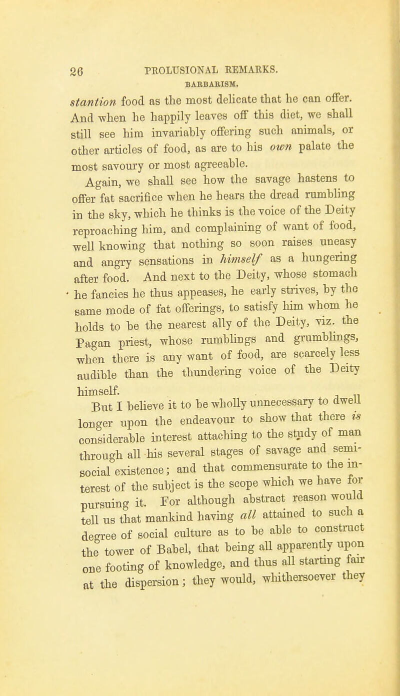 BARBARISM. stantion food as the most delicate that he can offer. And when he happily leaves off this diet, we shall still see him invariahly offering such animals, or other articles of food, as are to his own palate the most savoury or most agreeable. Again, we shall see how the savage hastens to offer fat sacrifice when he hears the dread rumbling in the sky, which he thinks is the voice of the Deity reproaching him, and complaining of want of food, well knowing that nothing so soon raises uneasy and angry sensations in himself as a hungering after food. And next to the Deity, whose stomach • he fancies he thus appeases, he early strives, by the same mode of fat offerings, to satisfy him whom he holds to be the nearest ally of the Deity, viz. the Pagan priest, whose rumblings and grumblings, when there is any want of food, are scarcely less audible than the thundering voice of the Deity himself. But I believe it to be whoUy unnecessary to dwell longer upon the endeavour to show that there is considerable interest attaching to the study of man through all his several stages of savage and semi- social existence; and that commensurate to the in- terest of the subject is the scope which we have for pursuing it. For although abstract reason would tell us that mankind having all attained to such a degree of social culture as to be able to construct the tower of Babel, that being all apparently upon one footing of knowledge, and thus all starting fair at the dispersion; they would, whithersoever they