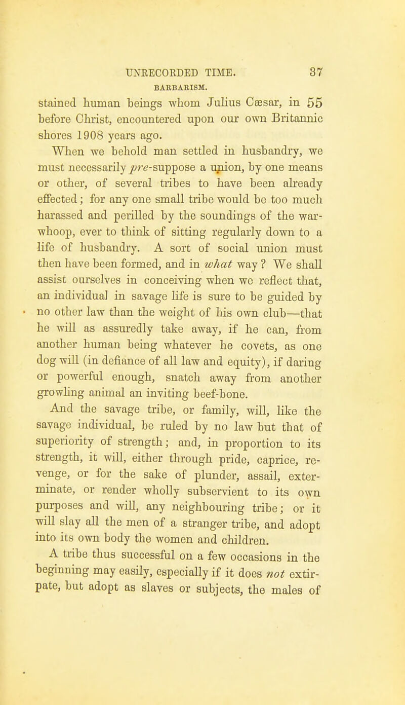 BARBARISM. stained human beings whom Julius Ceesar, in 55 before Christ, encountered upon our own Britannic shores 1908 years ago. When we behold man settled in husbandry, we must necessarily jwe-suppose a union, by one means or other, of several tribes to have been already effected; for any one small tribe would be too much harassed and perilled by the soundings of the war- whoop, ever to think of sitting regularly down to a life of husbandry. A sort of social union must then have been formed, and in what way ? We shall assist ourselves in conceiving when we reflect that, an individual in savage life is sure to be guided by no otber law than the weight of his own club—that he will as assuredly take away, if he can, from another human being whatever he covets, as one dog will (in defiance of all law and equity), if daring or powerful enough, snatch away from another growling animal an inviting beef-bone. And the savage tribe, or family, will, like the savage individual, be ruled by no law but that of superiority of strength; and, in proportion to its strength, it will, either through pride, caprice, re- venge, or for the sake of plunder, assail, exter- minate, or render wholly subservient to its own purposes and will, any neighbouring tribe; or it will slay all the men of a stranger tribe, and adopt into its own body the women and children. A tribe thus successful on a few occasions in the beginning may easily, especially if it does not extir- pate, but adopt as slaves or subjects, the males of