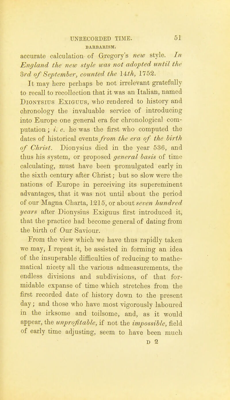 BARBAHISM. accurate calculation of Gregory's new style. In England the new style was not adopted until the 3rd of September, counted the \Uh, 1752. It may here perhaps be not irrelevant gratefully to recall to recollection that it was an Italian, named Dionysius Exiguus, who rendered to history and chronology the invaluable service of introducing into Europe one general era for chronological com- putation ; i. e. he was the first who computed the dates of historical events from the era of the birth of Christ. Dionysius died in the year 536, and thus his system, or proposed general basis of time calculating, must have been promulgated early in the sixth century after Cbrist; but so slow were the nations of Europe in perceiving its supereminent advantages, that it was not until about the period of our Magna Charta, 1215, or about seven hundred years after Dionysius Exiguus first introduced it, that the practice had become general of dating from the birth of Our Saviour. From the view which we have thus rapidly taken we may, I repeat it, be assisted in forming an idea of the insuperable difficulties of reducing to mathe- matical nicety all the various admeasurements, the endless divisions and subdivisions, of that for- midable expanse of time which stretches from the first recorded date of history down to the present day; and those who have most vigorously laboured in the irksome and toilsome, and, as it would appear, the unprofitable, if not the impossible, field of early time adjusting, seem to have been much