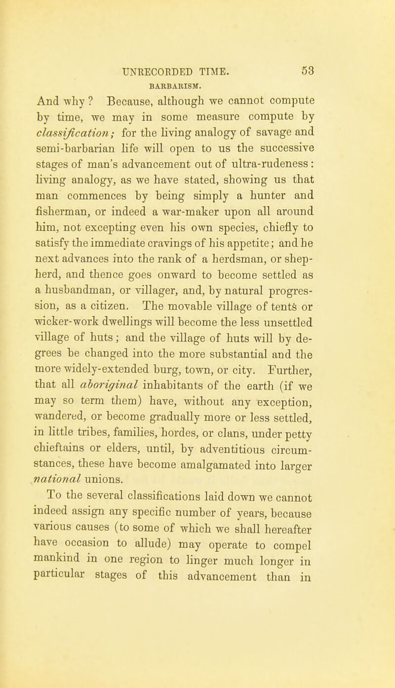 BARBARISM. And why ? Because, although we cannot compute by time, we may in some measure compute by classification; for the living analogy of savage and semi-barbarian life will open to us the successive stages of man's advancement out of ultra-rudeness : living analogy, as we have stated, showing us that man commences by being simply a hunter and fisherman, or indeed a war-maker upon all around him, not excepting even his own species, chiefly to satisfy the immediate cravings of his appetite; and he next advances into the rank of a herdsman, or shep- herd, and thence goes onward to become settled as a husbandman, or villager, and, by natural progres- sion, as a citizen. The movable village of tents or wicker-work dwellings will become the less unsettled village of huts; and the village of huts will by de- grees be changed into the more substantial and the more widely-extended burg, town, or city. Further, that all aboriginal inhabitants of the earth (if we may so term them) have, without any exception, wandered, or become gradually more or less settled, in little tribes, families, hordes, or clans, under petty chieftains or elders, until, by adventitious circum- stances, these have become amalgamated into larger national unions. To the several classifications laid down we cannot indeed assign any specific number of years, because various causes (to some of which we shall hereafter have occasion to allude) may operate to compel mankind in one region to linger much longer in particular stages of this advancement than in