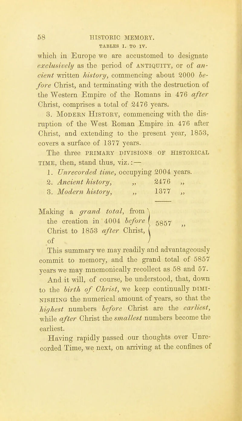 TABLES I. TO IV. which in Europe we are accustomed to designate exclusively as the period of antiquity, or of an- cient written history, commencing ahout 2000 be- fore Christ, and terminating with the destruction of the Western Empire of the Bomans in 476 after Christ, comprises a total of 2476 years. 3. Modern History, commencing with the dis- ruption of the West Koman Empire in 476 after Christ, and extending to the present year, 1853, covers a surface of 1377 years. The three primary divisions of historical time, then, stand thus, viz.: — 1. Unrecorded time, occupying 2004 years. 2. Ancient history, „ 2476 „ 3. Modern history, „ 1377 „ Making a grand total, from \ the creation in 4004 before I 5357 Christ to 1853 after Christ, I of / This summary we may readily and advantageously commit to memory, and the grand total of 5857 years we may mnemonically recollect as 58 and 57. And it will, of course, he understood, that, down to the birth of Christ, we keep continually dimi- nishing the numerical amount of years, so that the highest numhers before Christ are the earliest, while after Christ the smallest numhers hecome the earliest. Having rapidly passed our thoughts over Unre- corded Time, we next, on arriving at the confines of