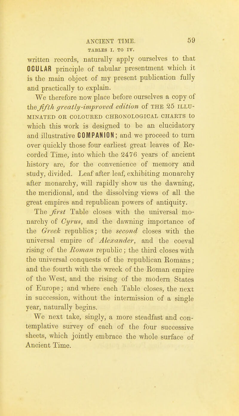 TABLES I. TO IV. written records, naturally apply ourselves to that OCULAR principle of tabular presentment which it is the main object of my present publication fully and practically to explain. We therefore now place before ourselves a copy of the jift/i greatly-improved edition of the 25 illu- minated OR COLOURED CHRONOLOGICAL CHARTS to which this work is designed to be an elucidatory and illustrative COMPANION ; and we proceed to turn over quickly those four earliest great leaves of Ke- corded Time, into which the 2476 years of ancient history are, for the convenience of memory and study, divided. Leaf after leaf, exhibiting monarchy after monarchy, will rapidly show us the dawning, the meridional, and the dissolving views of all the great empires and republican powers of antiquity. The Jirst Table closes with the universal mo- narchy of Cyrus, and the dawning importance of the Greek republics; the second closes with the universal empire of Alexander, and the coeval rising of the Roman republic; the third closes with the universal conquests of the republican Eomans; and the fourth with the wreck of the Koman empire of the West, and the rising of the modern States of Europe; and where each Table closes, the next in succession, without the intermission of a single year, naturally begins. We next take, singly, a more steadfast and con- templative survey of each of the four successive sheets, which jointly embrace the whole surface of Ancient Time.