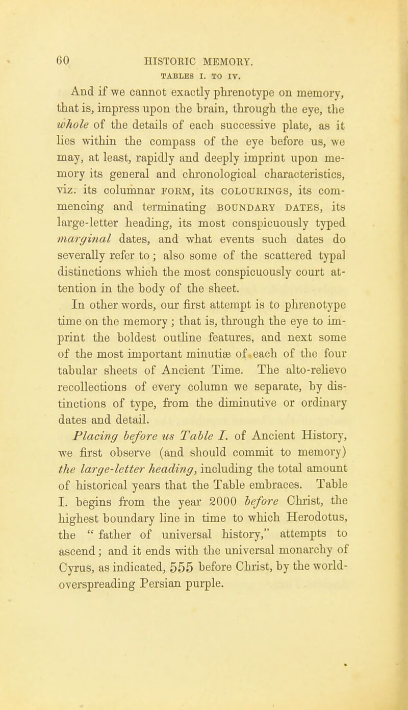TABLES I. TO IT. And if we cannot exactly phrenotype on memory, that is, impress upon the brain, through the eye, the whole of the details of each successive plate, as it lies within the compass of the eye before us, we may, at least, rapidly and deeply imprint upon me- mory its general and chronological characteristics, viz. its columnar form, its colourings, its com- mencing and terminating boundary dates, its large-letter heading, its most conspicuously typed marginal dates, and what events such dates do severally refer to; also some of the scattered typal distinctions which the most conspicuously court at- tention in the body of the sheet. In other words, our first attempt is to phrenotype time on the memory; that is, through the eye to im- print the boldest outline features, and next some of the most important minutiae of each of the four tabular sheets of Ancient Time. The alto-relievo recollections of every column we separate, by dis- tinctions of type, from the diminutive or ordinary dates and detail. Placing before us Table I. of Ancient History, we first observe (and should commit to memory) the large-letter heading, including the total amount of historical years that the Table embraces. Table I. begins from the year 2000 before Christ, the highest boundary line in time to which Herodotus, the  father of universal history, attempts to ascend; and it ends with the universal monarchy of Cyrus, as indicated, 555 before Christ, by the world- overspreading Persian purple.