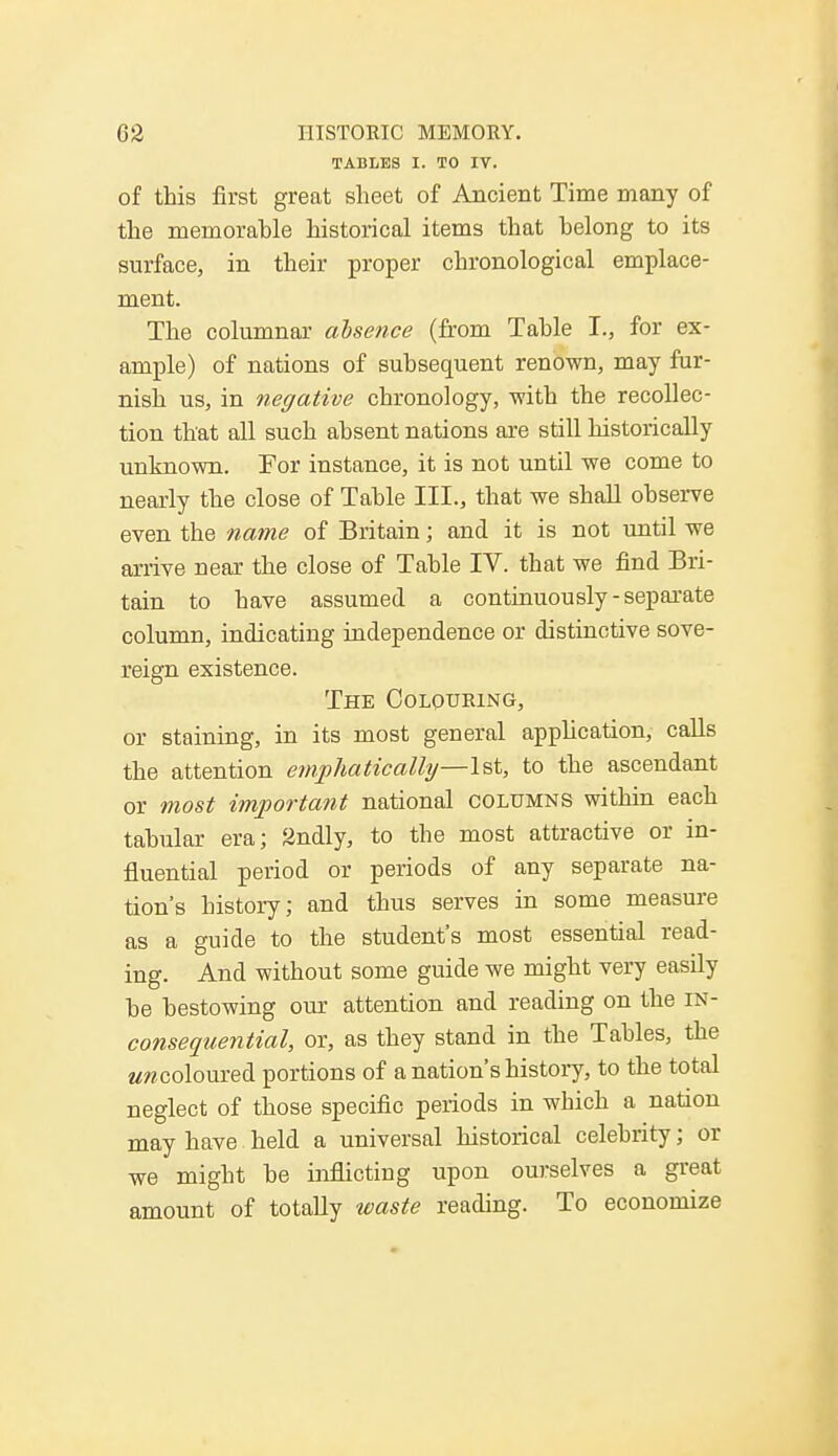TABLES I. TO IV. of this first great sheet of Ancient Time many of the meinorahle historical items that belong to its surface, in their proper chronological emplace- ment. The columnar absence (from Table I., for ex- ample) of nations of subsequent renown, may fur- nish us, in negative chronology, -with the recollec- tion that all such absent nations are still historically unknown. Tor instance, it is not until we come to nearly the close of Table III., that we shall observe even the name of Britain; and it is not until we arrive near the close of Table IV. that we find Bri- tain to have assumed a continuously-separate column, indicating independence or distinctive sove- reign existence. The Colouring, or staining, in its most general application, calls the attention emphatically—1st, to the ascendant or most important national columns within each tabular era; 2ndly, to the most attractive or in- fluential period or periods of any separate na- tion's history; and thus serves in some measure as a guide to the student's most essential read- ing. And without some guide we might very easily be bestowing our attention and reading on the IN- consequential, or, as they stand in the Tables, the emcoloured portions of a nation's history, to the total neglect of those specific periods in which a nation may have held a universal historical celebrity; or we might be inflicting upon ourselves a great amount of totally waste reading. To economize