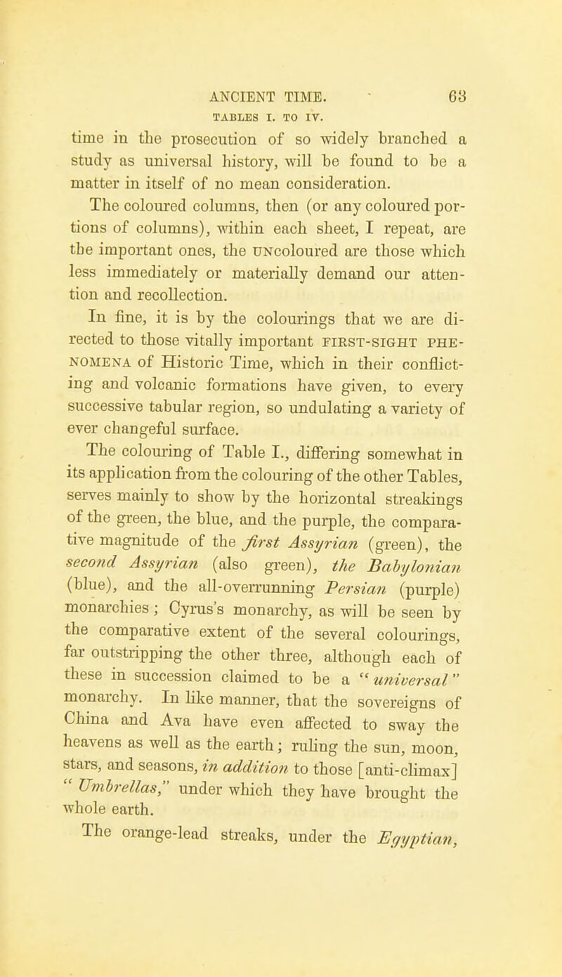 TABLES I. TO IV. time in the prosecution of so widely branched a study as universal history, will be found to be a matter in itself of no mean consideration. The coloured columns, then (or any coloured por- tions of columns), within each sheet, I repeat, are the important ones, the UNcoloured are those which less immediately or materially demand our atten- tion and recollection. In fine, it is by the colourings that we are di- rected to those vitally important first-sight phe- nomena of Historic Time, which in their conflict- ing and volcanic formations have given, to every successive tabular region, so undulating a variety of ever changeful surface. The colouring of Table I., differing somewhat in its application from the colouring of the other Tables, serves mainly to show by the horizontal streakings of the green, the blue, and the purple, the compara- tive magnitude of t\i& first Assyrian (green), the second Assyrian (also green), the Babylonian (blue), and the all-overrunning Persian (purple) monarchies; Cyrus's monarchy, as will be seen by the comparative extent of the several colourings, far outstripping the other three, although each of these in succession claimed to be a universal monarchy. In like manner, that the sovereigns of China and Ava have even affected to sway the heavens as well as the earth j ruling the sun, moon, stars, and seasons, in addition to those [anti-climax]  Umbrellas, under which they have brought the whole earth. The orange-lead streaks, under the Egyptian,