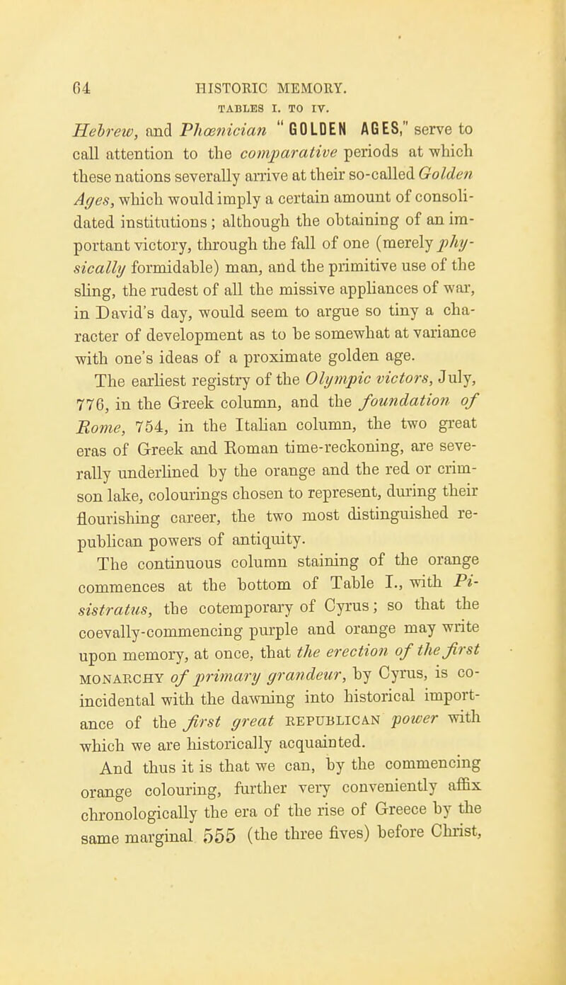 TABLES I. TO IV. Hebrew, and Phoenician  GOLDEN AGES, serve to call attention to the comparative periods at which these nations severally arrive at their so-called Golden Ages, which would imply a certain amount of consoli- dated institutions ; although the obtaining of an im- portant victory, through the fall of one (merely phy- sically formidable) man, and the primitive use of the sling, the rudest of all the missive appliances of war, in David's day, would seem to argue so tiny a cha- racter of development as to he somewhat at variance with one's ideas of a proximate golden age. The earliest registry of the Olympic victors, July, 776, in the Greek column, and the foundation of Rome, 754, in the Italian column, the two great eras of Greek and Roman time-reckoning, are seve- rally underlined by the orange and the red or crim- son lake, colourings chosen to represent, during their flourishing career, the two most distinguished re- publican powers of antiquity. The continuous column staining of the orange commences at the bottom of Table I., with Pi- sistratus, the cotemporary of Cyrus; so that the coevally-commencing purple and orange may write upon memory, at once, that the erection of the first monarchy of primary grandeur, by Cyrus, is co- incidental with the dawning into historical import- ance of the first great republican power with which we are historically acquainted. And thus it is that we can, by the commencing orange colouring, further very conveniently affix chronologically the era of the rise of Greece by the same marginal 555 (the three fives) before Christ,