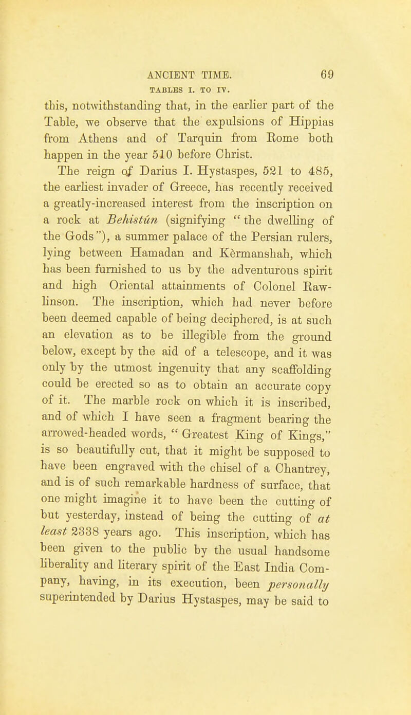 TABLES I. TO I\. this, notwithstanding that, in the earlier part of the Tahle, we observe that the expulsions of Hippias from Athens and of Tarquin from Rome both happen in the year 510 before Christ. The reign oj Darius I. Hystaspes, 521 to 485, the earliest invader of Greece, has recently received a greatly-increased interest from the inscription on a rock at Behistun (signifying  the dwelling of the Gods), a summer palace of the Persian rulers, lying between Hamadan and Kermanshah, which has been furnished to us by the adventurous spirit and high Oriental attainments of Colonel Eaw- linson. The inscription, which had never before been deemed capable of being deciphered, is at such an elevation as to be illegible from the ground below, except by the aid of a telescope, and it was only by the utmost ingenuity that any scaffolding could be erected so as to obtain an accurate copy of it. The marble rock on which it is inscribed, and of which I have seen a fragment bearing the arrowed-headed words,  Greatest King of Kings, is so beautifully cut, that it might be supposed to have been engraved with the chisel of a Chantrey, and is of such remarkable hardness of surface, that one might imagine it to have been the cutting of but yesterday, instead of being the cutting of at least 2338 years ago. This inscription, which has been given to the public by the usual handsome liberality and literary spirit of the East India Com- pany, having, in its execution, been personally superintended by Darius Hystaspes, may be said to