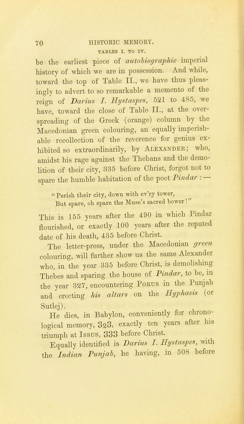 TABLES I. TO IV. be the earliest piece of autobiographic imperial history of which we are in possession. And while, toward the top of Table II., we bave thus pleas- ingly to advert to so remarkable a memento of the reign of Darius I. Hystaspes, 521 to 485, we have, toward the close of Table II., at the over- spreading of the Greek (orange) column by the Macedonian green colouring, an equally imperish- able recollection of the reverence for genius ex- hibited so extraordinarily, by Alexander; who, amidst his rage against the Thebans and the demo- lition of their city, 335 before Christ, forgot not to spare the humble habitation of the poet Pindar : —  Perish their city, down with ev'ry tower, But spare, oh spare the Muse's sacred bower! This is 155 years after the 490 in which Pindar flourished, or exactly 100 years after the reputed date of his death, 435 before Christ. The letter-press, under the Macedonian green colouring, will further show us the same Alexander who, in the year 335 before Christ, is demolishing Thebes and sparing the house of Pindar, to be, m the year 327, encountering Porus in the Punjab and erecting his altars on the Kyphosis (or Sutlej). He dies, in Babylon, conveniently for chrono- logical memory, 323, exactly ten years after his triumph at Issus, 333 hefore Christ. Equally identified is Darius I. Hystaspes, with the Indian Punjab, he having, in 508 before