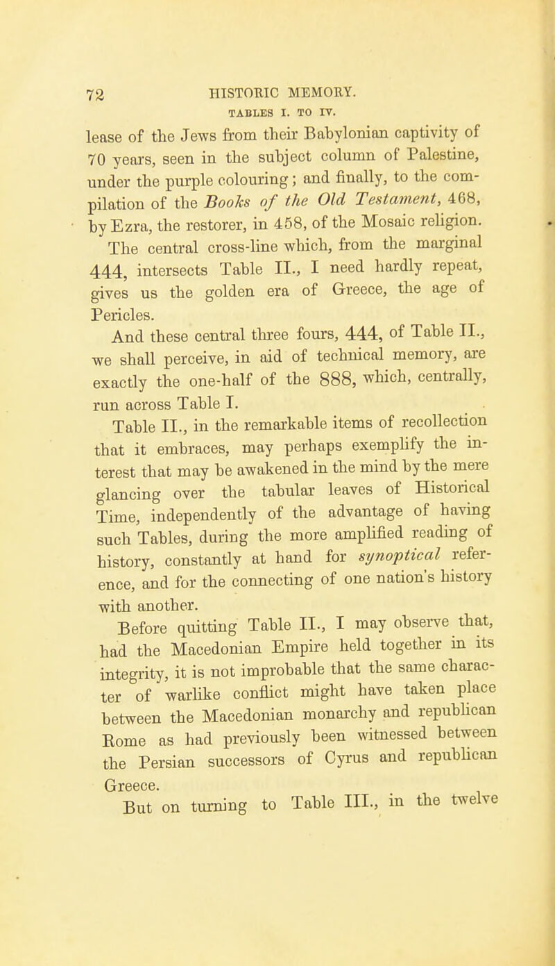 TABLES I. TO IV. lease of the Jews from their Babylonian captivity of 70 years, seen in the subject column of Palestine, under the purple colouring; and finally, to the com- pilation of the Books of the Old Testament, 468, by Ezra, the restorer, in 458, of the Mosaic religion. The central cross-line which, from the marginal 444, intersects Table II., I need hardly repeat, gives us the golden era of Greece, the age of Pericles. And these central three fours, 444, of Table II., we shall perceive, in aid of technical memory, are exactly the one-half of the 888, which, centrally, run across Table I. Table II., in the remarkable items of recollection that it embraces, may perhaps exemplify the in- terest that may be awakened in the mind by the mere glancing over the tabular leaves of Historical Time, independently of the advantage of having such Tables, during the more amplified reading of history, constantly at hand for synoptical refer- ence, and for the connecting of one nation's history with another. Before quitting Table II., I may observe that, had the Macedonian Empire held together in its integrity, it is not improbable that the same charac- ter of warlike conflict might have taken place between the Macedonian monarchy and republican Eome as had previously been witnessed between the Persian successors of Cyrus and republican But on turning to Table III., in the twelve