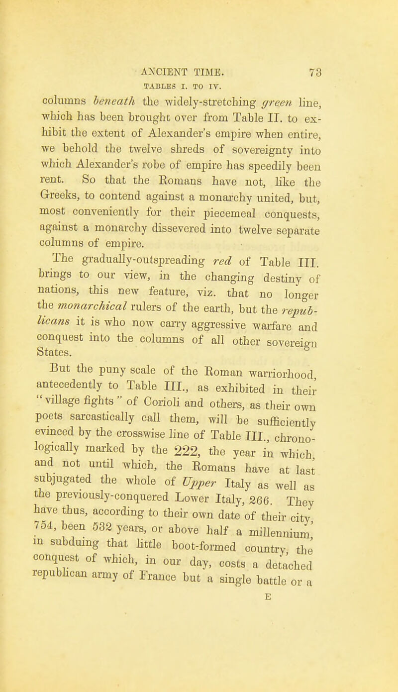 TABLES I. TO IV. columns beneath the widely-stretching green line, which has been brought over from Table II. to ex- hibit the extent of Alexander's empire when entire, we behold the twelve shreds of sovereignty into which Alexander's robe of empire has speedily been rent. So that the Romans have not, like the Greeks, to contend against a monarchy united, but, most conveniently for their piecemeal conquests, against a monarchy dissevered into twelve separate columns of empire. The gradually-outspreading red of Table III. brings to our view, in the changing destiny of nations, this new feature, viz. that no longer the monarchical rulers of the earth, but the repub- licans it is who now cany aggressive warfare and conquest into the columns of all other sovereign States. But the puny scale of the Roman warriorhood antecedently to Table III., as exhibited in their village fights  of Corioli and others, as their own poets sarcastically call them, will be sufficiently evinced by the crosswise line of Table III., chrono- logically marked by the 222, the year in which and not until which, the Romans have at last subjugated the whole of Upper Italy as well as the previously-conquered Lower Italy, 266. They have thus, according to their own date of their city 754, been 532 years, or above half a millennium' m subduing that little boot-formed country the conquest of which, in our day, costs a detached republican army of France but a single battle or a E