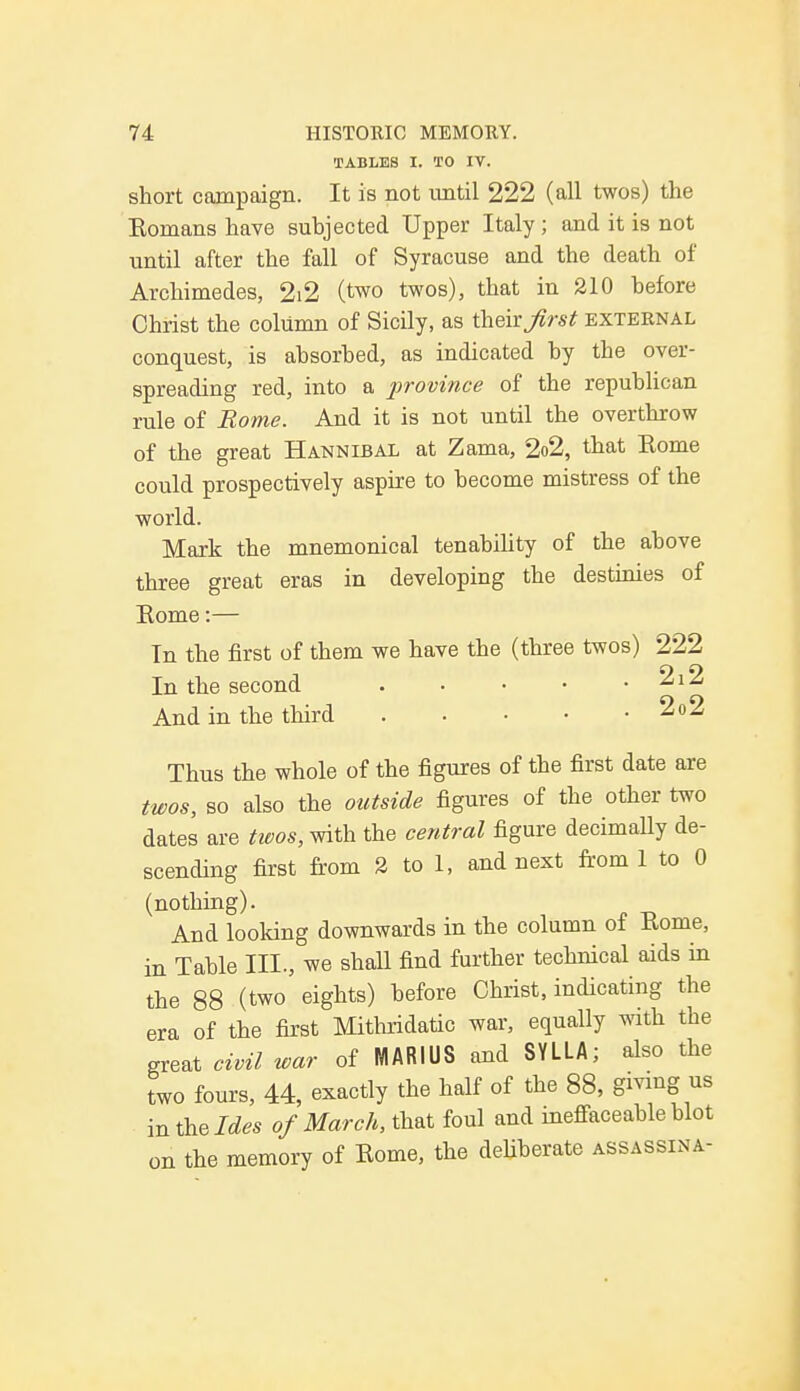 TABLES I. TO IV. short campaign. It is not until 222 (all twos) the Komans have subjected Upper Italy ; and it is not until after the fall of Syracuse and the death of Archimedes, 2i2 (two twos), that in 210 before Christ the column of Sicily, as their first external conquest, is absorbed, as indicated by the over- spreading red, into a province of the republican rule of Borne. And it is not until the overthrow of the great Hannibal at Zama, 2o2, that Home could prospectively aspire to become mistress of the world. Mark the mnemonical tenability of the above three great eras in developing the destinies of Home:— In the first of them we have the (three twos) 222 In the second . • • • . 2i2 And in the third 2o2 Thus the whole of the figures of the first date are twos, so also the outside figures of the other two dates are twos, with the central figure decimaUy de- scending first from 2 to 1, and next from 1 to 0 (nothing). And looking downwards in the column of Borne, in Table III., we shaU find further technical aids in the 88 (two eights) before Christ, indicating the era of the first Mithridatic war, equally with the great civil war of NIARIUS and SYLLA; also the two fours, 44, exactly the half of the 88, giving us in the Ides of March, that foul and ineffaceable blot on the memory of Home, the deliberate assassina-