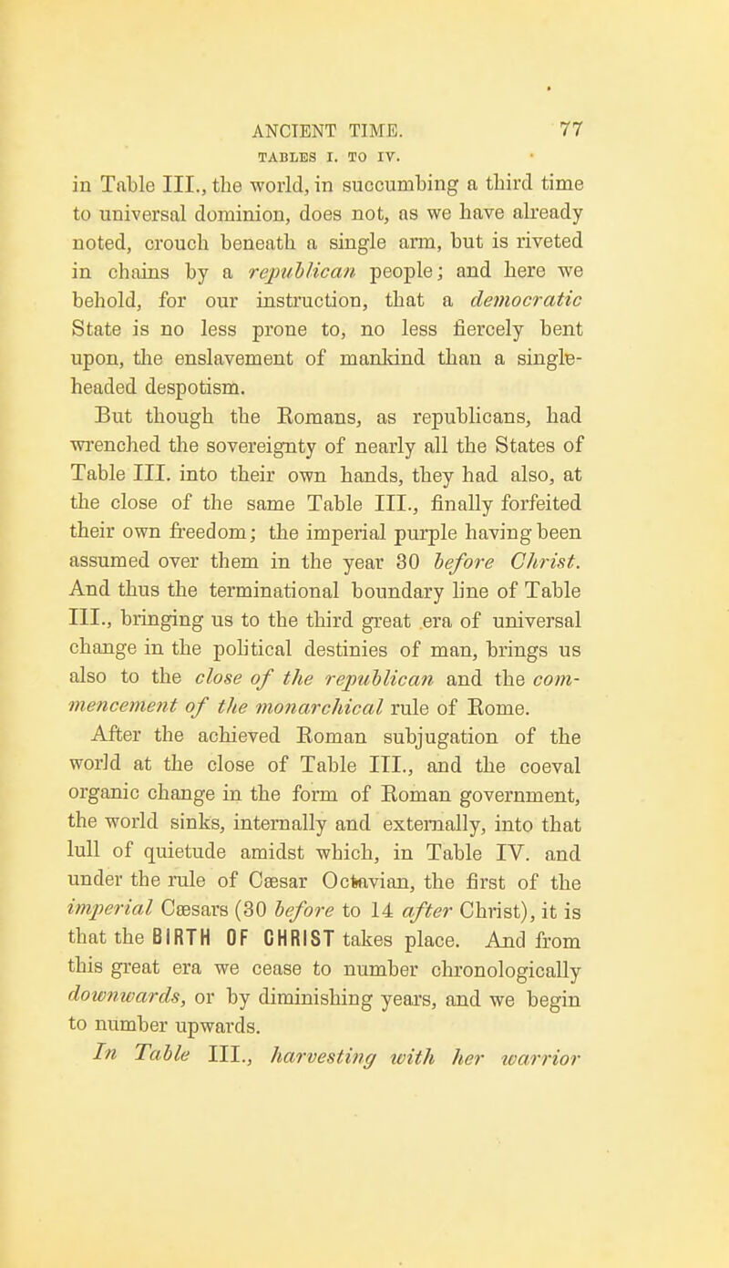 TABLES I. TO IV. in Table III., the world, in succumbing a third time to universal dominion, does not, as we have already noted, crouch beneath a single arm, but is riveted in chains by a republican people; and here we behold, for our instruction, that a democratic State is no less prone to, no less fiercely bent upon, the enslavement of mankind than a single- headed despotism. But though the Komans, as republicans, had wrenched the sovereignty of nearly all the States of Table III. into their own hands, they had also, at the close of the same Table III., finally forfeited their own freedom; the imperial purple having been assumed over them in the year 30 before Christ. And thus the terminational boundary line of Table III., bringing us to the third great .era of universal change in the pob'tical destinies of man, brings us also to the close of the republican and the com- mencement of the monarchical rule of Home. After the achieved Roman subjugation of the world at the close of Table III., and the coeval organic change in the form of Eoman government, the world sinks, internally and externally, into that lull of quietude amidst which, in Table IV. and under the rule of Csesar Ocfeavian, the first of the imperial Csesars (30 before to 14 after Christ), it is that the BIRTH OF CHRIST takes place. And from this great era we cease to number chronologically downwards, or by diminishing yeaxs, and we begin to number upwards. In Table III., harvesting with her warrior