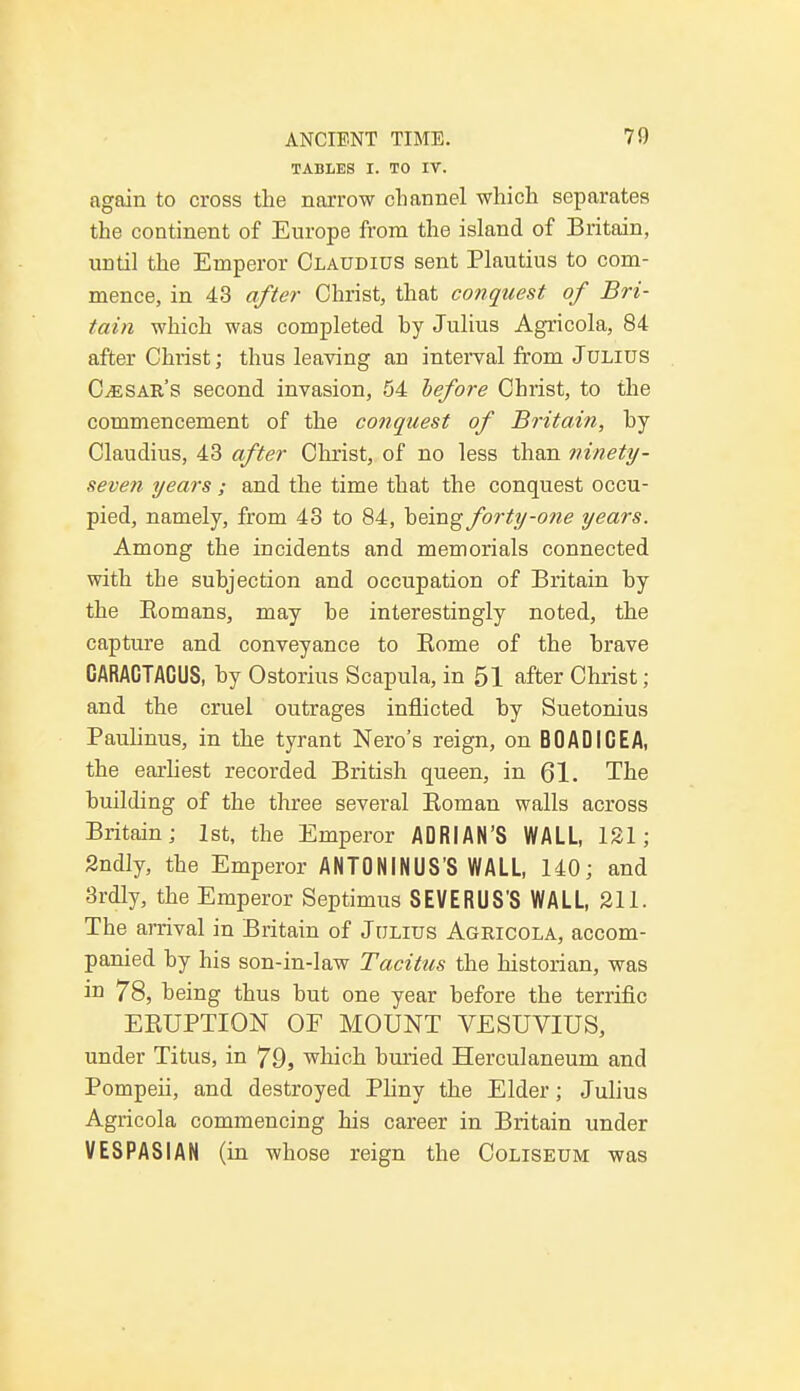 TABLES I. TO IV. again to cross the narrow channel which separates the continent of Europe from the island of Britain, until the Emperor Claudius sent Plautius to com- mence, in 43 after Christ, that conquest of Bri- tain which was completed by Julius Agricola, 84 after Christ; thus leaving an interval from Julius Cesar's second invasion, 54 before Christ, to the commencement of the conquest of Britain, by Claudius, 43 after Christ, of no less than ninety- seven years ; and the time that the conquest occu- pied, namely, from 43 to 84, heing forty-one years. Among the incidents and memorials connected with the subjection and occupation of Britain by the Bomans, may be interestingly noted, the capture and conveyance to Borne of the brave CARACTACUS, by Ostorius Scapula, in 51 after Christ; and the cruel outrages inflicted by Suetonius Paulinus, in the tyrant Nero's reign, on BOADICEA, the earliest recorded British queen, in 61. The building of the three several Boman walls across Britain; 1st, the Emperor ADRIAN'S WALL, 121; Sndly, the Emperor ANTONINUS'S WALL, 140; and 3rdly, the Emperor Septimus SEVERUS'S WALL, 211. The arrival in Britain of Julius Agricola, accom- panied by his son-in-law Tacitus the historian, was in 78, being thus but one year before the terrific EBUPTION OF MOUNT VESUVIUS, under Titus, in 79, which buried Herculaneum and Pompeii, and destroyed Pliny the Elder; Julius Agricola commencing his career in Britain under VESPASIAN (in whose reign the Coliseum was
