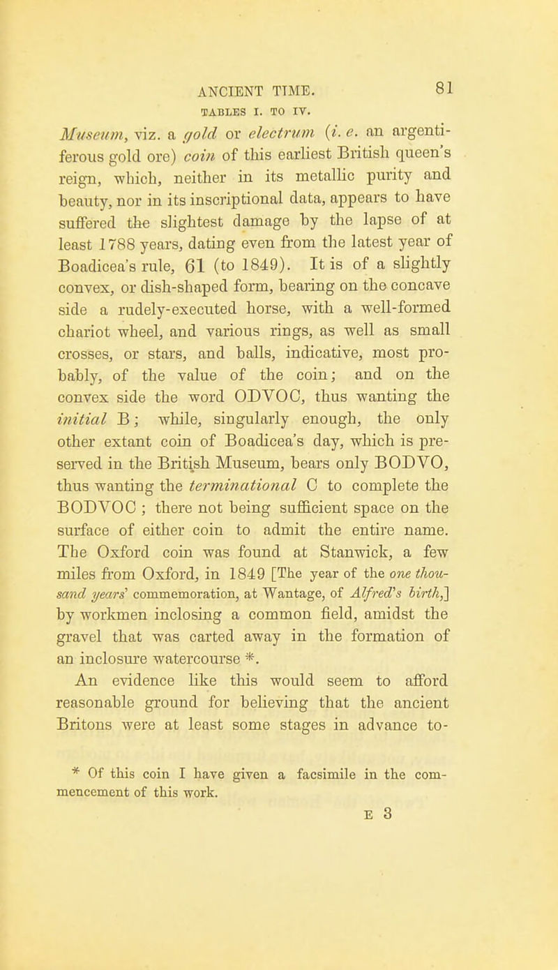 TABLES I. TO IV. Museum, viz. a (/old or electrum (i. e. an argenti- ferous gold ore) coin of this earliest British queen's reign, which, neither in its metallic purity and beauty, nor in its inscriptional data, appears to have suffered the slightest damage by the lapse of at least 1788 years, dating even from the latest year of Boadicea's rule, 61 (to 1849). It is of a slightly convex, or dish-shaped form, bearing on the concave side a rudely-executed horse, with a well-formed chariot wheel, and various rings, as well as small crosses, or stars, and balls, indicative, most pro- bably, of the value of the coin; and on the convex side the word ODVOO, thus wanting the initial B; while, singularly enough, the only other extant coin of Boadicea's day, which is pre- served in the British Museum, bears only BODVO, thus wanting the terminational C to complete the BODVOC ; there not being sufficient space on the surface of either coin to admit the entire name. The Oxford coin was found at Stanwick, a few miles from Oxford, in 1849 [The year of the one thou- sand years' commemoration, at Wantage, of Alfred's birth,'] by workmen inclosing a common field, amidst the gravel that was carted away in the formation of an inclosure watercourse *. An evidence like this would seem to afford reasonable ground for believing that the ancient Britons were at least some stages in advance to- * Of this coin I have given a facsimile in the com- mencement of this work.