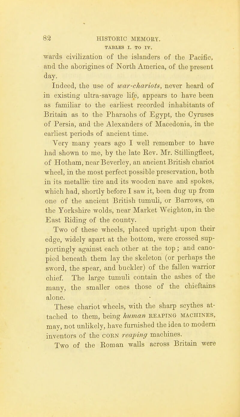 TABLES I. TO IV. wards civilization of the islanders of the Pacific, and the aborigines of North America, of the present day. Indeed, the use of war-chariots, never heard of in existing ultra-savage life, appears to have been as familiar to the earliest recorded inhabitants of Britain as to the Pharaohs of Egypt, the Cyruses of Persia, and the Alexanders of Macedonia, in the earliest periods of ancient time. Very many years ago I well remember to have had shown to me, by the late Kev. Mr. Stillingfleet, of Hotham, near Beverley, an ancient British chariot wheel, in the most perfect possible preservation, both in its metallic tire and its wooden nave and spokes, which had, shortly before I saw it, been dug up from one of the ancient British tumuli, or Barrows, on the Yorkshire wolds, near Market Weighton, in the East Biding of the county. Two of these wheels, placed upright upon their edge, widely apart at the bottom, were crossed sup- portingly against each other at the top; and cano- pied beneath them lay the skeleton (or perhaps the sword, the spear, and buckler) of the fallen warrior chief. The large tumuli contain the ashes of the many, the smaller ones those of the chieftains alone. These chariot wheels, with the sharp scythes at- tached to them, being human reaping machines, may, not unlikely, have furnished the idea to modem inventors of the corn reaping machines. Two of the Bom an walls across Britain were