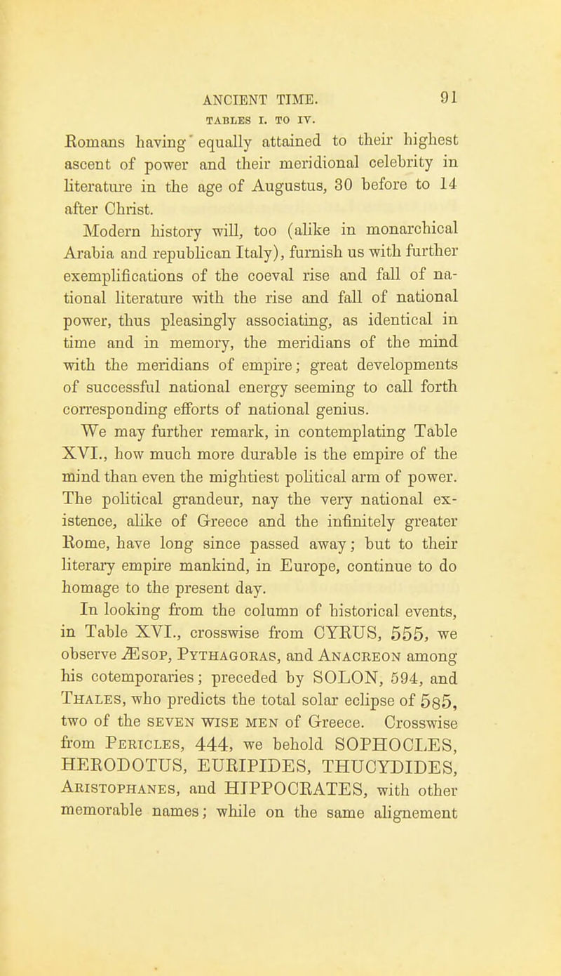TABLES I. TO IT. Romans having' equally attained to their highest ascent of power and their meridional celehrity in literature in the age of Augustus, 30 before to 14 after Christ. Modern history will, too (alike in monarchical Arabia and republican Italy), furnish us with further exemplifications of the coeval rise and fall of na- tional literature with the rise and fall of national power, thus pleasingly associating, as identical in time and in memory, the meridians of the mind with the meridians of empire; great developments of successful national energy seeming to call forth corresponding efforts of national genius. We may further remark, in contemplating Table XVI., how much more durable is the empire of the mind than even the mightiest political arm of power. The political grandeur, nay the very national ex- istence, alike of Greece and the infinitely greater Kome, have long since passed away; but to their literary empire mankind, in Europe, continue to do homage to the present day. In looking from the column of historical events, in Table XVI., crosswise from CYEUS, 555, we observe Msop, Pythagoras, and Anacreon among his cotemporaries; preceded by SOLON, 594, and Thales, who predicts the total solar eclipse of 585, two of the seven wise men of Greece. Crosswise from Pericles, 444, we behold SOPHOCLES, HEEODOTUS, EURIPIDES, THUCYDIDES, Aristophanes, and HIPPOCEATES, with other memorable names; while on the same alignement