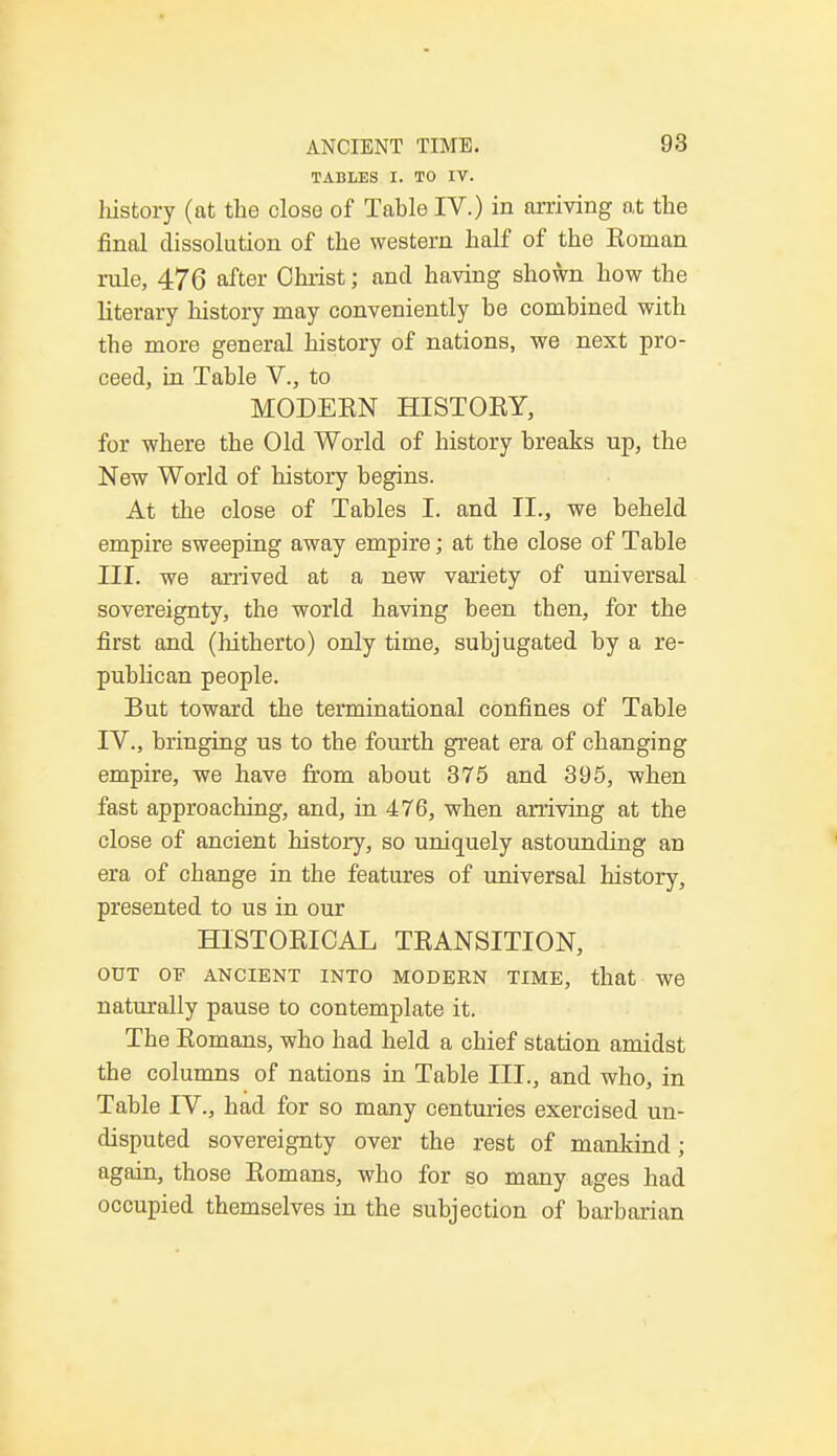 TABLES I. TO IV. history (at the close of Tahle IV.) in arriving at the final dissolution of the western half of the Boman rule, 476 after Christ; and having shown how the literary history may conveniently be combined with the more general history of nations, we next pro- ceed, in Table V., to MODEBN HISTORY, for where the Old World of history breaks up, the New World of history begins. At the close of Tables I. and II., we beheld empire sweeping away empire; at the close of Table III. we arrived at a new variety of universal sovereignty, the world having been then, for the first and (hitherto) only time, subjugated by a re- publican people. But toward the terminational confines of Table IV. , bringing us to the fourth great era of changing empire, we have from about 375 and 395, when fast approaching, and, in 476, when arriving at the close of ancient history, so uniquely astounding an era of change in the features of universal history, presented to us in our HISTORICAL TBANSITION, OUT OF ANCIENT INTO MODERN TIME, that W6 naturally pause to contemplate it. The Bomans, who had held a chief station amidst the columns of nations in Table III., and who, in Table IV., had for so many centuries exercised un- disputed sovereignty over the rest of mankind; again, those Bomans, who for so many ages had occupied themselves in the subjection of barbarian
