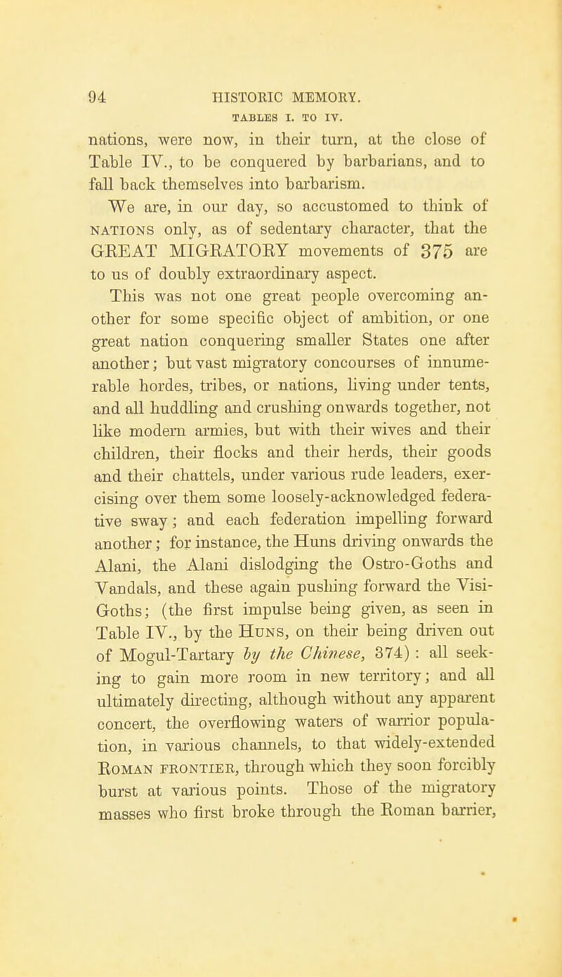 TABLES I. TO IV. nations, were now, in their turn, at the close of Tahle IV., to he conquered hy harharians, and to fall hack themselves into harharism. We are, in our day, so accustomed to think of nations only, as of sedentary character, that the GEE AT MIGRATORY movements of 375 are to us of douhly extraordinary aspect. This was not one great people overcoming an- other for some specific ohject of amhition, or one great nation conquering smaller States one after another; hut vast migratory concourses of innume- rahle hordes, trihes, or nations, living under tents, and all huddling and crushing onwards together, not like modem armies, hut with their wives and their children, their flocks and their herds, their goods and their chattels, under various rude leaders, exer- cising over them some loosely-acknowledged federa- tive sway; and each federation impelling forward another; for instance, the Huns driving onwards the Alani, the Alani dislodging the Ostro-Goths and Vandals, and these again pushing forward the Visi- Goths; (the first impulse heing given, as seen in Tahle IV., by the Huns, on their heing driven out of Mogul-Tartary lij the Chinese, 374) : all seek- ing to gain more room in new territory; and all ultimately directing, although without any apparent concert, the overflowing waters of warrior popula- tion, in various channels, to that widely-extended Roman frontier, through which they soon forcibly burst at various points. Those of the migratory masses who first broke through the Roman barrier,