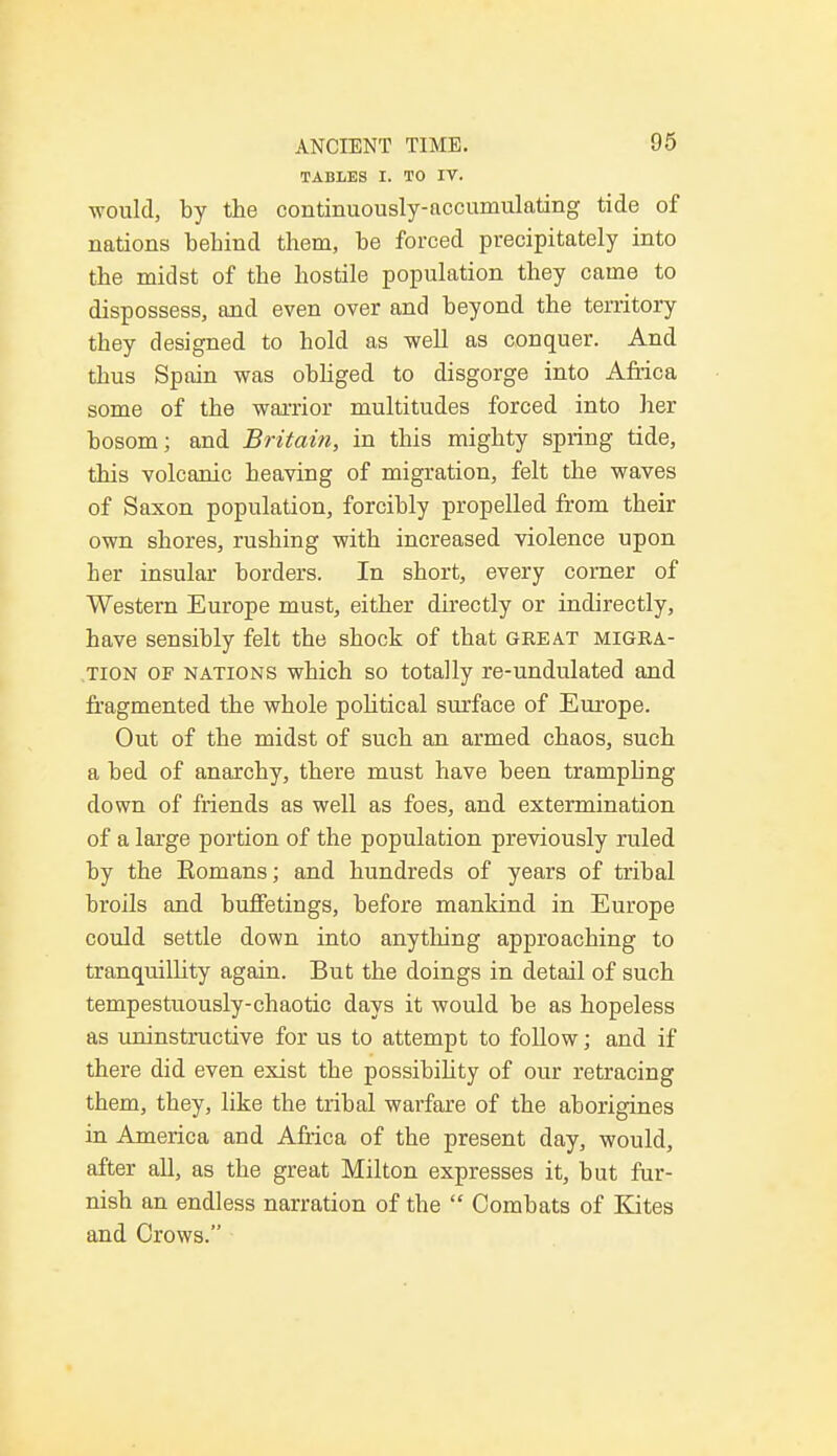 TABLES I. TO IV. ■would, by the continuously-accumulating tide of nations behind them, be forced precipitately into the midst of the hostile population they came to dispossess, and even over and beyond the territory they designed to hold as well as conquer. And thus Spain was obliged to disgorge into Africa some of the warrior multitudes forced into her bosom; and Britain, in this mighty spring tide, this volcanic heaving of migration, felt the waves of Saxon population, forcibly propelled from their own shores, rushing with increased violence upon her insular borders. In short, every corner of Western Europe must, either directly or indirectly, have sensibly felt the shock of that great migra- tion of nations which so totally re-undulated and fragmented the whole political surface of Europe. Out of the midst of such an armed chaos, such a bed of anarchy, there must have been trampling down of friends as well as foes, and extermination of a large portion of the population previously ruled by the Romans; and hundreds of years of tribal broils and buffetings, before mankind in Europe could settle down into anything approaching to tranquillity again. But the doings in detail of such tempestuously-chaotic days it would be as hopeless as uninstructive for us to attempt to follow; and if there did even exist the possibility of our retracing them, they, like the tribal warfare of the aborigines in America and Africa of the present day, would, after all, as the great Milton expresses it, but fur- nish an endless narration of the  Combats of Kites and Crows.
