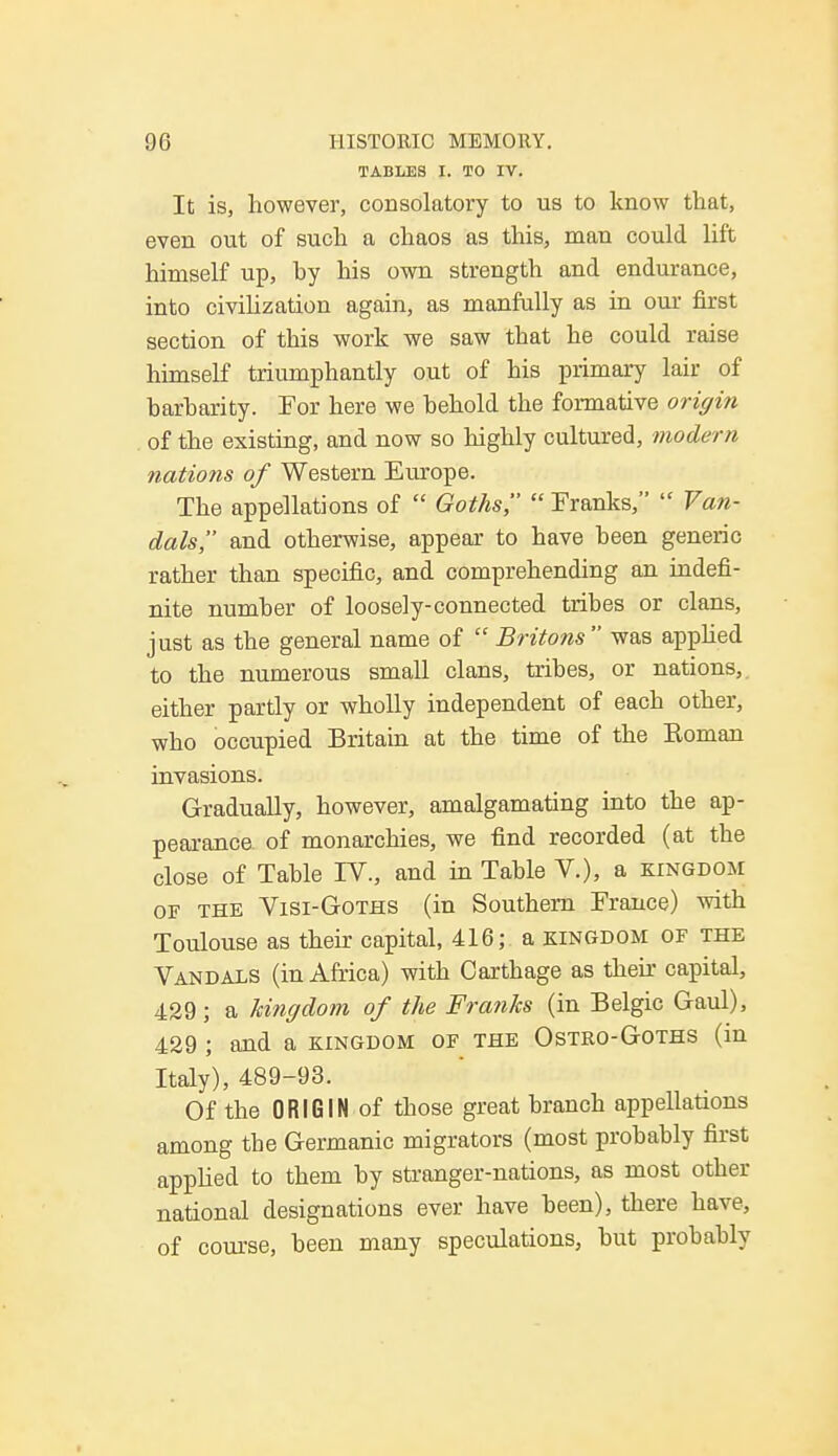 TABLES I. TO IV. It is, however, consolatory to us to know that, even out of such a chaos as this, man could lift himself up, hy his own strength and endurance, into civilization again, as manfully as in our first section of this work we saw that he could raise himself triumphantly out of his primary lair of barharity. For here we behold the formative origin of the existing, and now so highly cultured, modern nations of Western Europe. The appellations of  Goths,  Franks,  Van- dals, and otherwise, appear to have been generic rather than specific, and comprehending an indefi- nite number of loosely-connected tribes or clans, just as the general name of  Britons was applied to the numerous small clans, tribes, or nations, either partly or wholly independent of each other, who occupied Britain at the time of the Eoman invasions. Gradually, however, amalgamating into the ap- pearance of monarchies, we find recorded (at the close of Table IV., and in Table V.), a kingdom of the Visi-Goths (in Southern France) with Toulouse as their capital, 416; a kingdom of the Vandals (in Africa) with Carthage as their capital, 429; a kingdom of the Franks (in Belgic Gaul), 429 ; and a kingdom of the Ostro-Goths (in Italy), 489-93. Of the ORIGIN of those great branch appellations among tbe Germanic migrators (most probably first applied to them by stranger-nations, as most other national designations ever have been), there have, of course, been many speculations, but probably
