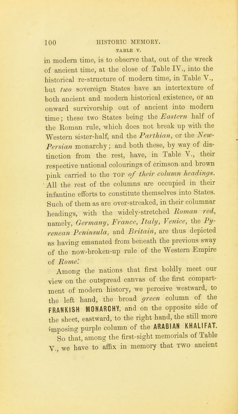 TABLE V. in modern time, is to observe that, out of the wreck of ancient time, at the close of Table IV., into the historical re-structure of modern time, in Table V., but two sovereign States have an intertexture of both ancient and modern historical existence, or an onward survivorship out of ancient into modern time; these two States being the Eastern half of the Eoman rule, which does not break up with the Western sister-half, and the Parthian, or the New- Persian monarchy; and both these, by way of dis- tinction from the rest, have, in Table V., then- respective national colourings of crimson and brown pink carried to the top of their column headings. • All the rest of the columns are occupied in their infantine efforts to constitute themselves into States. Such of them as are over-streaked, in then columnar headings, with the widely-stretched Roman red, namely, Germany, France, Italy, Venice, the Py- renean Peninsula, and Britain, are thus depicted as having emanated from beneath the previous sway of the now-broken-up rule of the Western Empire of Pome'. Among the nations that first boldly meet our view on the outspread canvas of the first compart- ment of modern history, we perceive westward, to the left hand, the broad green column of the FRANKISH MONARCHY, and on the opposite side of the sheet, eastward, to the right hand, the still more imposing purple column of the ARABIAN KHALIFAT. So that, among the first-sight memorials of Table V., we have to affix in memory that two ancient