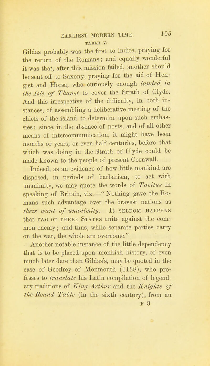 TABLE V. Gildas probably was tbe first to indite, praying for tbe return of tbe Komans; and equally wonderful it was tbat, after this mission failed, another should be sent off to Saxony, praying for the aid of Hen- gist and Horsa, who- curiously enough landed in the Isle of Thanet to cover the Strath of Clyde. And this irrespective of the difficulty, in both in- stances, of assembling a deliberative meeting of the chiefs of the island to determine upon such embas- sies ; since, in the absence of posts, and of all other means of intercommunication, it might have been months or years, or even half centuries, before that which was doing in the Strath of Clyde could be made known to the people of present Cornwall. Indeed, as an evidence of how little mankind are disposed, in periods of barbarism, to act with unanimity, we may quote the words of Tacitus in speaking of Britain, viz.— Nothing gave the Ko- mans such advantage over the bravest nations as their want of unanimity. It seldom happens that two or three States unite against the com- mon enemy; and thus, while separate parties carry on the war, the whole are overcome. Another notable instance of the little dependency that is to be placed upon monkish history, of even much later date than Gildas's, may be quoted in the case of Geoffrey of Monmouth (1138), who pro- fesses to translate his Latin compilation of legend- ary traditions of King Arthur and the Knights of the Round Table (in the sixth century), from an