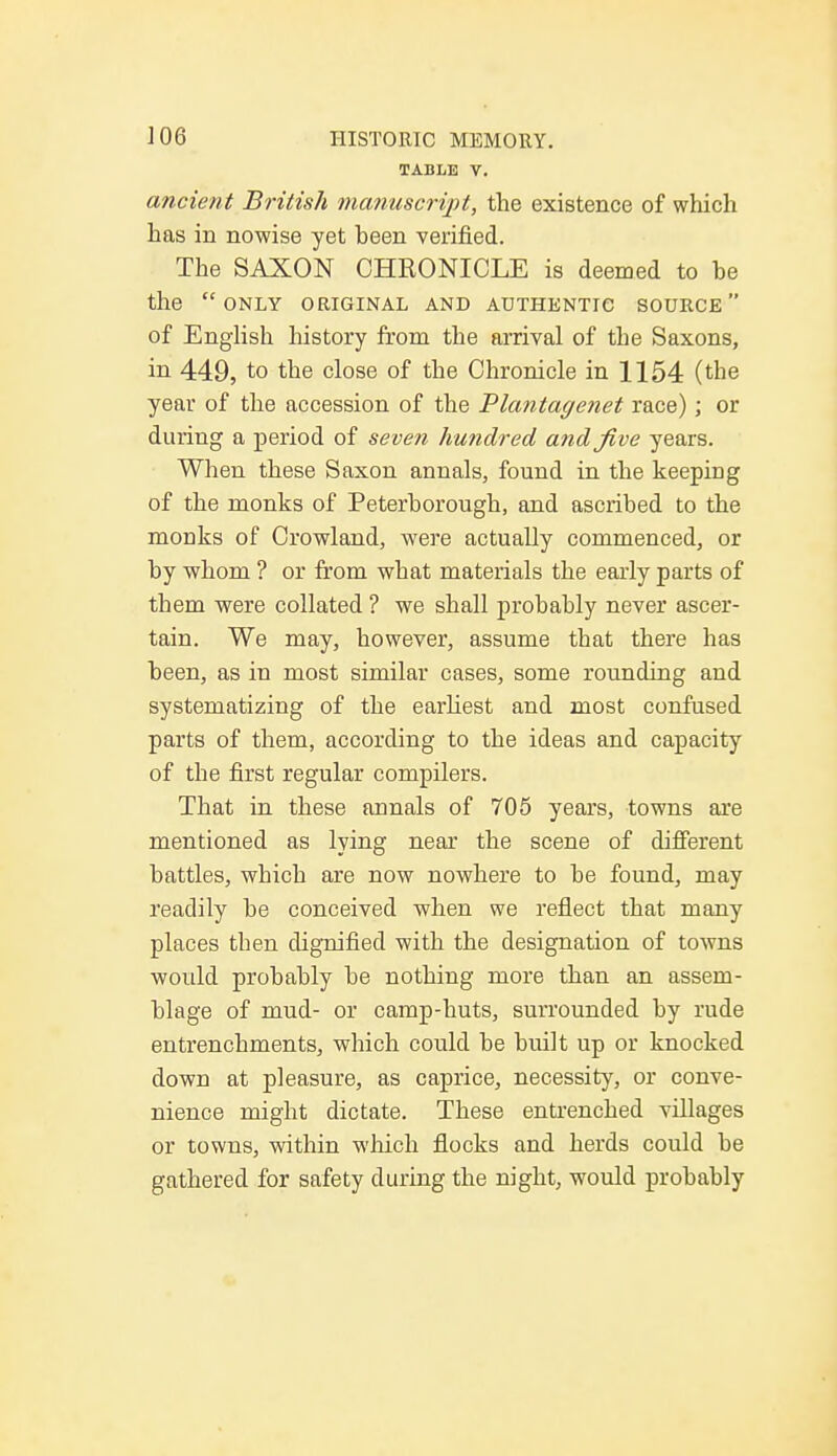 TABLE V. ancient British manuscript, the existence of which has in nowise yet been verified. The SAXON CHRONICLE is deemed to be the only original and authentic source of English history from the arrival of the Saxons, in 449, to the close of the Chronicle in 1154 (the year of the accession of the Plantagenet race); or during a period of seven hundred and five years. When these Saxon annals, found in the keeping of the monks of Peterborough, and ascribed to the monks of Crowland, were actually commenced, or by whom ? or from what materials the early parts of them were collated ? we shall probably never ascer- tain. We may, however, assume that there has been, as in most similar cases, some rounding and systematizing of the earliest and most confused parts of them, according to the ideas and capacity of the first regular compilers. That in these annals of 705 years, towns are mentioned as lying near the scene of different battles, which are now nowhere to be found, may readily be conceived when we reflect that many places then dignified with the designation of towns would probably be nothing more than an assem- blage of mud- or camp-huts, surrounded by rude entrenchments, which could be built up or knocked down at pleasure, as caprice, necessity, or conve- nience might dictate. These entrenched villages or towns, within which flocks and herds could be gathered for safety during the night, would probably
