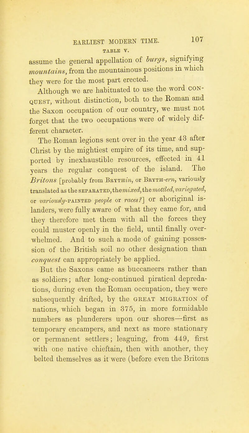 TABLE V. assume the general appellation of burgs, signifying mountains, from the mountainous positions in which they were for the most part erected. Although we are habituated to use the word con- quest, without distinction, both to the Eoman and the Saxon occupation of our country, we must not forget that the two occupations were of widely dif- ferent character. The Koman legions sent over in the year 43 after Christ by the mightiest empire of its time, and sup- ported by inexhaustible resources, effected in 41 years the regular conquest of the island. The Britons [probably from Bkyth^, or Bmnu-em, variously translated as the separated,ihemixed,themottled,variegated, or variouslg-FxiTniED people or races?] or aboriginal is- landers, were fully aware of what they came for, and they therefore met them with all the forces they could muster openly in the field, until finally over- whelmed. And to such a mode of gaining posses- sion of the British soil no other designation than conquest can appropriately be applied. But the Saxons came as buccaneers rather than as soldiers; after long-continued piratical depreda- tions, during even the Boman occupation, they were subsequently drifted, by the great migration of nations, which began in 375, in more formidable numbers as plunderers upon our shores—first as temporary encampers, and next as more stationary or permanent settlers; leaguing, from 449, first with one native chieftain, then with another, they belted themselves as it were (before even the Britons