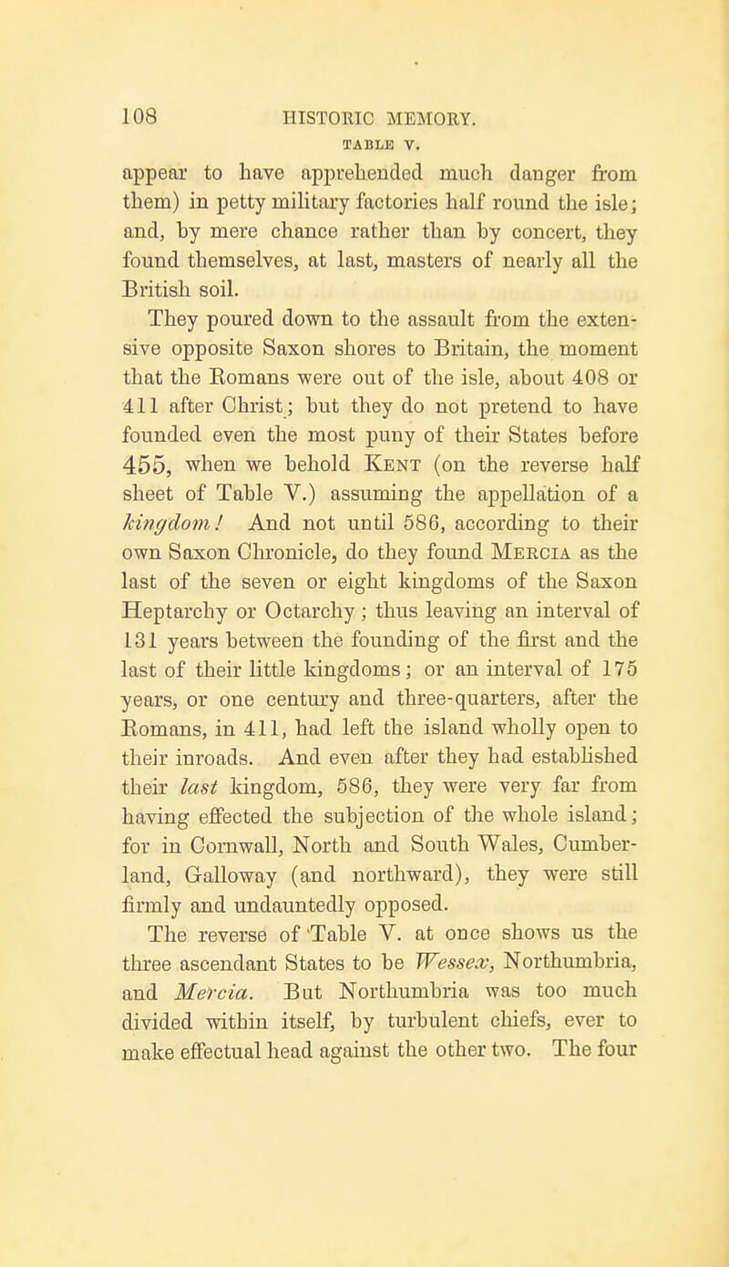 TABLE V. appear to have apprehended much danger from them) in petty military factories half round the isle; and, hy mere chance rather than by concert, they found themselves, at last, masters of nearly all the British soil. They poured down to the assault from the exten- sive opposite Saxon shores to Britain, the moment that the Romans were out of the isle, about 408 or 411 after Christ ; but they do not pretend to have founded even the most puny of their States before 455, when we behold Kent (on the reverse half sheet of Table V.) assuming the appellation of a kingdom! And not until 586, according to their own Saxon Chronicle, do they found Meecia as the last of the seven or eight kingdoms of the Saxon Heptarchy or Octarchy ; thus leaving an interval of L31 years between the founding of the first and the last of their little kingdoms; or an interval of 175 years, or one century and three-quarters, after the Romans, in 411, had left the island wholly open to their inroads. And even after they had established their last kingdom, 586, they were very far from having effected the subjection of the whole island; for in Cornwall, North and South Wales, Cumber- land, Galloway (and northward), they were still firmly and undauntedly opposed. The reverse of Table V. at once shows us the three ascendant States to be Wessex, Northumbria, and Mercia. But Northumbria was too much divided witbin itself, by turbulent chiefs, ever to make effectual head against the other two. The four