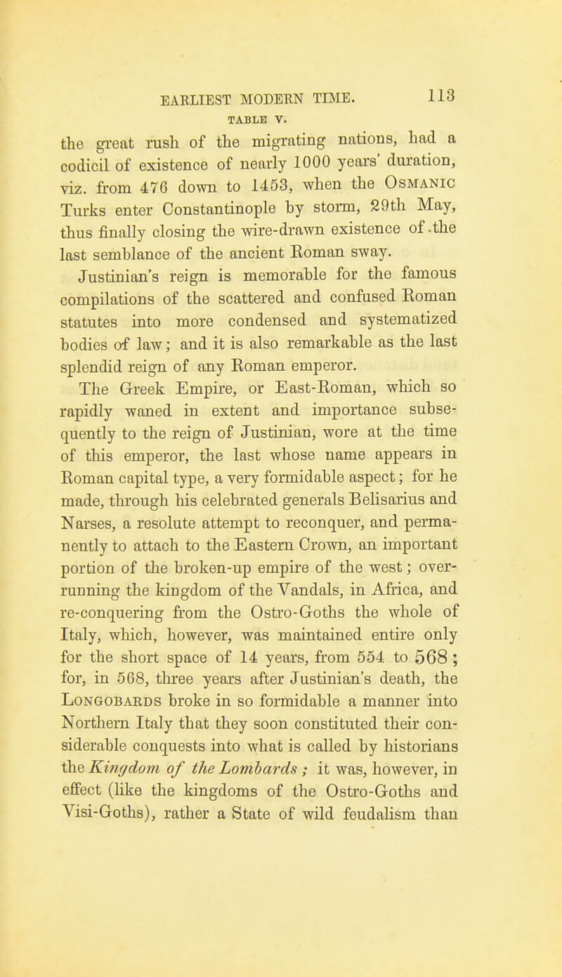 TAME V. the great rush of the migrating nations, had a codicil of existence of nearly 1000 years' duration, viz. from 476 down to 1453, when the Osmanic Turks enter Constantinople hy storm, 29th May, thus finally closing the wire-drawn existence of .the last semblance of the ancient Eoman sway. Justinian's reign is memorable for the famous compilations of the scattered and confused Eoman statutes into more condensed and systematized bodies of law; and it is also remarkable as the last splendid reign of any Eoman emperor. The Greek Empire, or East-Eoman, which so rapidly waned in extent and importance subse- quently to the reign of Justinian, wore at the time of tins emperor, the last whose name appears in Eoman capital type, a very formidable aspect; for he made, through his celebrated generals Belisarius and Narses, a resolute attempt to reconquer, and perma- nently to attach to the Eastern Crown, an important portion of the broken-up empire of the west; over- running the kingdom of the Vandals, in Africa, and re-conquering from the Ostro-Goths the whole of Italy, which, however, was maintained entire only for the short space of 14 years, from 554 to 568 ; for, in 568, three years after Justinian's death, the Longobabds broke in so formidable a manner into Northern Italy that they soon constituted their con- siderable conquests into what is called by historians the Kingdom of the Lombards ; it was, however, in effect (hke the kingdoms of the Ostro-Goths and Visi-Goths), rather a State of wild feudalism than