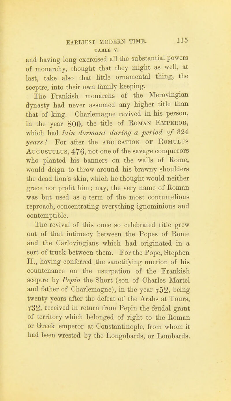 TABLE V. and having long exercised all the substantial powers of monarchy, thought that they might as well, at last, take also that little ornamental thing, the sceptre, into their own family keeping. The Frankish monarchs of the Merovingian dynasty had never assumed any higher title than that of king. Charlemagne revived in his person, in the year 800, the title of Roman Emperor, which had lain dormant during a period of 324 years! For after the abdication of Eomolus Augustulus, 476, not one of the savage conquerors who planted his banners on the walls of Rome, would deign to throw around his brawny shoulders the dead lion's skin, which he thought would neither grace nor profit him; nay, the very name of Roman was but used as a term of the most contumelious reproach, concentrating everything ignominious and contemptible. The revival of this once so celebrated title grew out of that intimacy between the Popes of Rome and the Carlovingians which had originated in a sort of truck between them. For the Pope, Stephen II., having conferred the sanctifying unction of Ms countenance on the usurpation of the Frankish sceptre by Pepin the Short (son of Charles Martel and father of Charlemagne), in the year 752, being twenty years after the defeat of the Arabs at Tours, 732, received in return from Pepin the feudal grant of territory which belonged of right to the Roman or Greek emperor at Constantinople, from whom it had been wrested by the Longobards, or Lombards.