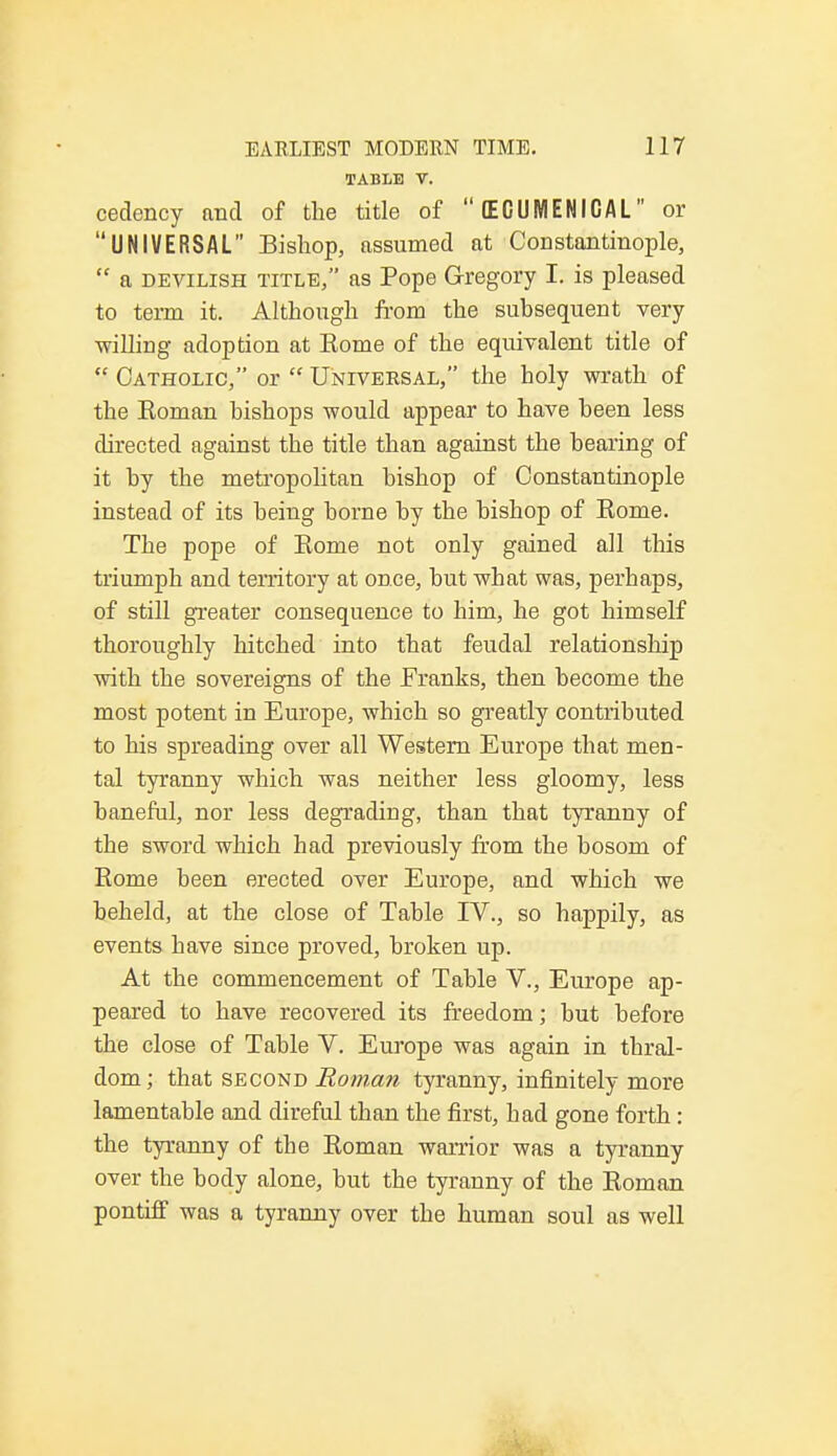 TABLE V. cedency and of the title of  ECUMENICAL or UNIVERSAL Bishop, assumed at Constantinople,  a devilish title, as Pope Gregory I. is pleased to term it. Although from the subsequent very ■willing adoption at Eome of the equivalent title of  Catholic, or  Universal, the holy wrath of the Eoman bishops would appear to have been less directed against the title than against the bearing of it by the metropolitan bishop of Constantinople instead of its being borne by the bishop of Eome. The pope of Eome not only gained all this triumph and territory at once, but what was, perhaps, of still greater consequence to him, he got himself thoroughly hitched into that feudal relationship with the sovereigns of the Franks, then become the most potent in Europe, which so greatly contributed to his spreading over all Western Europe that men- tal tyranny which was neither less gloomy, less baneful, nor less degrading, than that tyranny of the sword which had previously from the bosom of Eome been erected over Europe, and which we beheld, at the close of Table IV., so happily, as events have since proved, broken up. At the commencement of Table V., Europe ap- peared to have recovered its freedom; but before the close of Table V. Europe was again in thral- dom; that second Roman tyranny, infinitely more lamentable and direful than the first, bad gone forth: the tyranny of the Eoman warrior was a tyranny over the body alone, but the tyranny of the Eoman pontiff was a tyranny over the human soul as well
