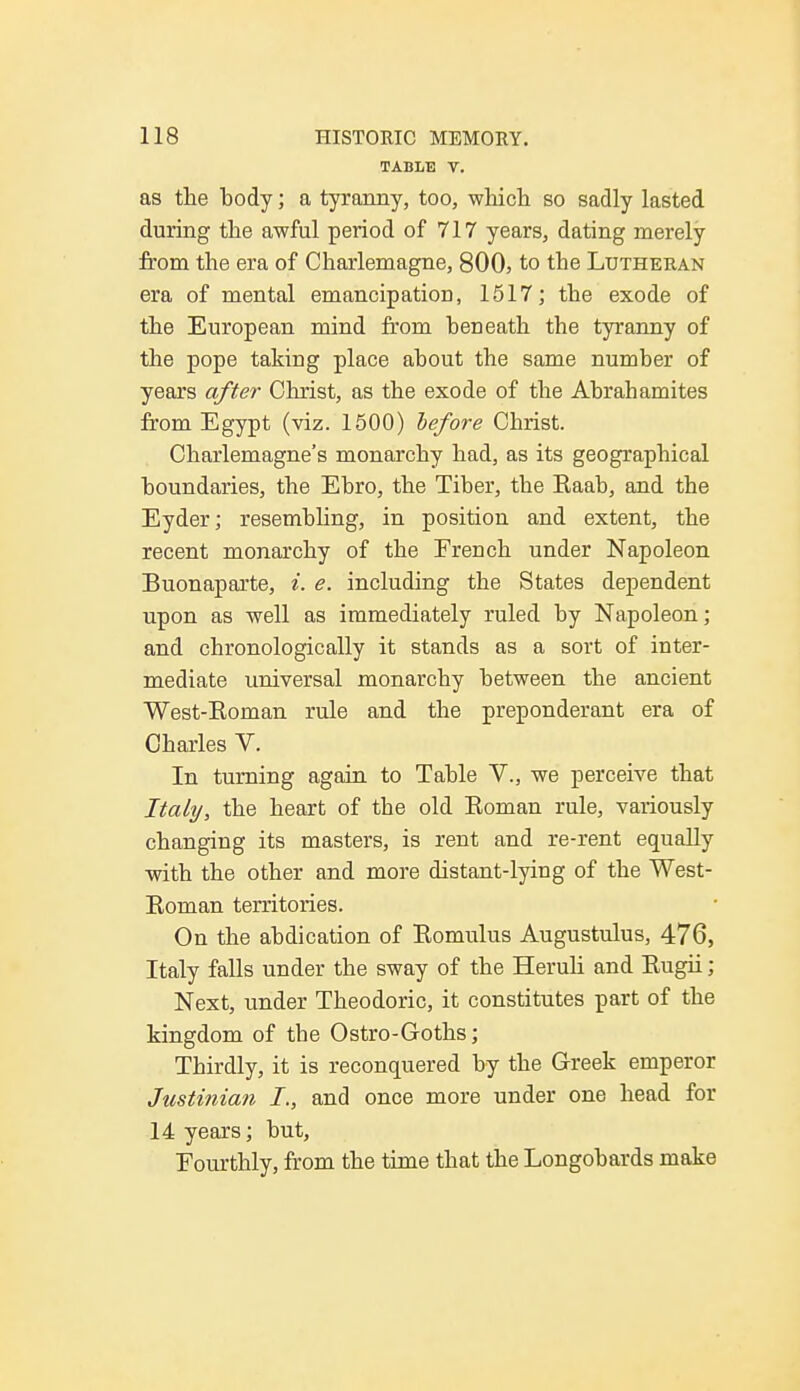 TABLE V. as the body; a tyranny, too, which so sadly lasted during the awful period of 717 years, dating merely from the era of Charlemagne, 800, to the Lutheran era of mental emancipation, 1517; the exode of the European mind from beneath the tyranny of the pope taking place about the same number of years after Christ, as the exode of the Abrahamites from Egypt (viz. 1500) before Christ. Charlemagne's monarchy had, as its geographical boundaries, the Ebro, the Tiber, the Raab, and the Eyder; resembling, in position and extent, the recent monarchy of the French under Napoleon Buonaparte, i. e. including the States dependent upon as well as immediately ruled by Napoleon; and chronologically it stands as a sort of inter- mediate universal monarchy between the ancient West-Eoman rule and the preponderant era of Charles V. In turning again to Table V., we perceive that Italy, the heart of the old Eoman rule, variously changing its masters, is rent and re-rent equally with the other and more distant-lying of the West- Roman territories. On the abdication of Romulus Augustulus, 476, Italy falls under the sway of the Heruli and Rugii; Next, under Theodoric, it constitutes part of the kingdom of the Ostro-Goths; Thirdly, it is reconquered by the Greek emperor Justinian I., and once more under one head for 14 years; but, Fourthly, from the time that the Longobards make